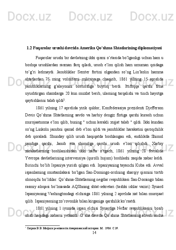 1.2 Fuqarolar urushi davrida Amerika Qo’shma Shtatlarining diplomatiyasi
Fuqarolar urushi bir davlatning ikki qismi o’rtasida bo’lganligi uchun ham u
boshqa   urushlardan   rasman   farq   qiladi,   urush   e’lon   qilish   ham   umuman   qoidaga
to’g’ri   kelmaydi.   Janubliklar   Semter   fortini   olgandan   so’ng   Lin’kolin   hamma
shtatlardan   75   ming   volonterni   militsiyaga   chaqirib,   1861   yilning   15   aprelida
janubliklarning   g’alayonini   bostirishga   buyruq   berdi.   Ittifoqqa   qarshi   fitna
uyushtirgan   shaxslarga   20   kun   muxlat   berib,   ularning   tarqalishi   va   tinch   hayotga
qaytishlarini talab qildi 1
. 
1861   yilning   17   aprelida   yirik   quldor,   Konfederasiya   prezidenti   Djefferson
Devis   Qo’shma   Shtatlarning   savdo   va   harbiy   dengiz   flotiga   qarshi   kurash   uchun
murojaatnoma e’lon qilib, buning " uchun kerakli xujjat talab " qildi. Ikki kundan
so’ng Linkoln janubni qamal deb e’lon qildi va janubliklar harakatini qaroqchilik
deb   qoraladi.   Shunday   qilib   urush   haqiqatda   boshlangan   edi,   endilikda   Shimol
janubga   qarshi,   Janub   esa   shimolga   qarshi   urush   e’lon   qilishdi.   Xarbiy
xarakatlarning   boshlanishidan   ikki   xafta   o’tgach,   1861   yilning   28   fevralida
Yevropa davlatlarining intervensiya (qurolli hujum) boshlashi  xaqida xabar keldi.
Birinchi bo’lib Ispaniya yurish qilgan edi. Ispaniyaning tayanchi Kuba edi. Avval
ispanlarning   mustamlakasi   bo’lgan   San-Domingo-orolning   sharqiy   qismini   tortib
olmoqchi bo’ldilar. Qo’shma-Shtatlarning negrlar respublikasi San-Domingo bilan
rasmiy   aloqasi   bo’lmasada   AQShning   shtat-sekretari   (tashki   ishlar   vaziri)   Syuard
Ispaniyaning Vashingtondagi  elchisiga 1861 yilning 2 aprelida xat bilan murojaat
qilib. Ispaniyasning zo’rovonlik bilan kirganiga qarshilik ko’rsatdi. 
1861   yilning   1   iyunida   ispan   elchisi   Syuardga   Neflar   respublikasini   bosib
olish haqidagi xabarni yetkazdi. O’sha davrda Qo’shma Shtatlarning ahvoli ancha
1
 Согрин В.В. Мифы и реальности Американской истории. М.: 1986.  C .39.
14 