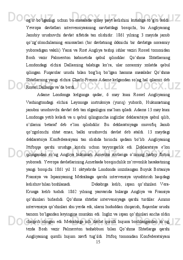 og’ir   bo’lganligi   uchun   bu   masalada   qulay   payt   kelishini   kutishga   to’g’ri   keldi.
Yevropa   davlatlari   intervensiyasining   navbatdagi   bosqichi,   bu   Angliyaning
Janubiy   urushuvchi   davlat   sifatida   tan   olishidir.   1861   yilning   3   mayida   janub
qo’zg’olonchilarning   emissarlari   (bir   davlatning   ikknichi   bir   davlatga   norasmiy
yuboradigan   vakili)   Yansi   va   Rost   Angliya   tashqi   ishlar   vaziri   Rossel   tomonidan
Bosh   vazir   Palmerston   kabinetida   qabul   qilindilar.   Qo’shma   Shtatlarning
Londondagi   elchisi   Dallasning   talabiga   ko’ra,   ular   norasmiy   xolatda   qabul
qilingan.   Fuqarolar   urushi   bilan   bog’liq   bo’lgan   hamma   masalalar   Qo’shma
Shtatlarning yangi elchisi Charlz-Frensis Adame kelgandan so’ng hal qilamiz deb
Rossel Dallasga va’da berdi. 
Adame   Londonga   kelgunga   qadar,   6   may   kuni   Rossel   Angliyaning
Vashingtondagi   elchisi   Layonsga   instruksiya   (yuriq)   yuborib,   Hukumatning
janubni urushuvchi davlat deb tan olganligini ma’lum qiladi. Adams 13 may kuni
Londonga   yetib   keladi   va   u   qabul   qilinguncha   inglizlar   deklaraitsiya   qabul   qilib,
o’zlarini   betaraf   deb   e’lon   qilishdilir.   Bu   deklaratsiyaga   muvofiq   Janub
qo’zgolonchi   shtat   emas,   balki   urushuvchi   davlat   deb   ataldi.   13   maydagi
deklaratsiya   Konfederasiyani   tan   olishda   birinchi   qadam   bo’lib.   Angliyaning
Ittifoqqa   qarshi   urushga   kirishi   uchun   tayyorgarlik   edi.   Deklaratsiya   e’lon
qilingandan   so’ng   Angliya   hukumati   Amerika   suvlariga   o’zining   harbiy   flotini
yuboradi. Yevropa davlatlarining Amerkada bosqinchilik zo’rovonlik harakatining
yangi   bosqichi   1861   yil   31   oktyabrda   Londonda   imzolangan   Buyuk   Britaniya
Fransiya   va   Ispaniyaning   Meksikaga   qarshi   intervensiya   uyushtirish   haqidagi
kelishuv bilan boshlanadi. Dekabrga   kelib,   ispan   qo’shinlari   Vera-
Krusga   kelib   tushdi.   1862   yilning   yanvarida   bularga   Angliya   va   Fransiya
qo’shinlari   birlashdi.   Qo’shma   shtatlar   intervensiyaga   qarshi   turdilar.   Ammo
intervensiya qo’shinlari shu yerda edi, ularni hududdan chiqarish, fuqarolar urushi
tamom bo’lgandan keyingina mumkin edi. Ingliz va ispan qo’shinlari ancha oldin
chaqirib   olingan   edi.   Meksikaga   uch   davlat   qurolli   hujumi   boshlangandan   so’ng,
tezda   Bosh   vazir   Palmerston   tashabbusi   bilan   Qo’shma   Shtatlarga   qarshi
Angliyaning   qurolli   hujum   xavfi   tug’ildi.   Ittifoq   tomonidan   Konfederatsiyani
15 