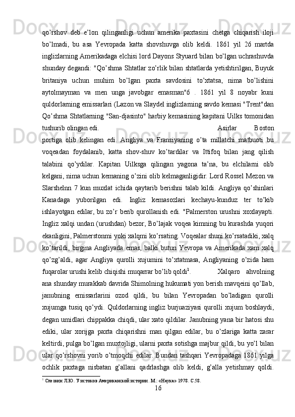 qo’rshov   deb   e’lon   qilinganligi   uchun   amerika   paxtasini   chetga   chiqarish   iloji
bo’lmadi,   bu   asa   Yevropada   katta   shovshuvga   olib   keldi.   1861   yil   26   martda
inglizlarning Amerikadaga elchisi lord Dayons Styuard bilan bo’lgan uchrashuvda
shunday degandi:  "Qo’shma Shtatlar zo’rlik bilan shtatlarda yetishtirilgan, Buyuk
britaniya   uchun   muhim   bo’lgan   paxta   savdosini   to’xtatsa,   nima   bo’lishini
aytolmayman   va   men   unga   javobgar   emasman"6   .   1861   yil   8   noyabr   kuni
quldorlarning emissarlari (Lazon va Slaydel inglizlarning savdo kemasi "Trent"dan
Qo’shma Shtatlarning "San-djasinto" harbiy kemasining kapitani Uilks tomonidan
tushurib olingan edi.  Asirlar   Boston
portiga   olib   kelingan   edi.   Angliya   va   Fransiyaning   o’ta   millatchi   matbuoti   bu
voqeadan   foydalanib,   katta   shov-shuv   ko’tardilar   va   Ittifoq   bilan   jang   qilish
talabini   qo’ydilar.   Kapitan   Uilksga   qilingan   yagona   ta’na,   bu   elchilarni   olib
kelgani, nima uchun kemaning o’zini olib kelmaganligidir. Lord Rossel Mezon va
Slarshelnn   7   kun   muxlat   ichida   qaytarib   berishni   talab   kildi.   Angliya   qo’shinlari
Kanadaga   yuborilgan   edi.   Ingliz   kemasozlari   kechayu-kunduz   ter   to’kib
ishlayotgan   edilar,  bu   zo’r   berib   qurollanish   edi.   "Palmerston   urushni   xoxlayapti.
Ingliz xalqi  undan (urushdan) bezor, Bo’lajak voqea kimning bu kurashda yuqori
ekanligini, Palmerstonmi yoki xalqmi ko’rsating. Voqealar shuni ko’rsatadiki, xalq
ko’tarildi,  birgina  Angliyada   emas,  balki  butun  Yevropa  va  Amerikada  xam   xalq
qo’zg’aldi,   agar   Angliya   qurolli   xujumini   to’xtatmasa,   Angliyaning   o’zida   ham
fuqarolar urushi kelib chiqishi muqarrar bo’lib qoldi 1
. Xalqaro   ahvolning
ana shunday murakkab davrida Shimolning hukumati yon berish mavqeini qo’llab,
janubning   emissarlarini   ozod   qildi,   bu   bilan   Yevropadan   bo’ladigan   qurolli
xujumga   tusiq   qo’ydi.   Quldorlarning   ingliz   burjuaziyasi   qurolli   xujum   boshlaydi,
degan umidlari chippakka chiqdi, ular xato qildilar. Janubning yana bir hatosi shu
ediki,   ular   xorijga   paxta   chiqarishni   man   qilgan   edilar,   bu   o’zlariga   katta   zarar
keltirdi, pulga bo’lgan muxtojligi, ularni paxta sotishga majbur qildi, bu yo’l bilan
ular  qo’rshovni  yorib o’tmoqchi  edilar. Bundan tashqari  Yevropadaga  1861 yilga
ochlik   paxtaga   nisbatan   g’allani   qadrlashga   olib   keldi,   g’alla   yetishmay   qoldi.
1
 Слезкин Л.Ю. У истоков Американской истории. М.: «Наука» 1978.  C .58.
16 