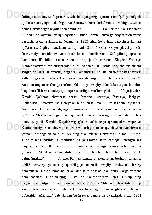 Ittifoq   esa   xududida   fuqarolar   urushi   bo’layotganiga   qaramasdan   Qit’aga   ko’plab
g’alla chiqarayotgan edi. Ingliz va fransuz hukumatlari Janub bilan birga urushga
qatnashamiz degan niyatlaridan qaytdilar.  Palmerston   va   Napoleon
III   sodir   bo’layotgan   xorij   voqealarini   kutib,   janub   Shimolga   qaqshatqich   zarba
bergach,   sekin   aralashamiz   degandilar.   1862   yilga   kelib   ham   Linkoln   xukumati
qullarni   ozod   qilish   masalasini   xal   qilmadi.   Shimol   ketma-ket   yengilayotgan   edi.
Intervensiya   tarafdorlari   yana   bosh   ko’tara   boshladilar.   1862   yilning   aprelida
Napoleon   III   bilan   suxbatlardan   birida,   janub   emissari   Slaydel   Fransiya
Konfederatsiyani   tan   olishni   talab   qildi.   Napoleon   III,   qoida   bo’yicha   tan   olishni
aytgan   bo’lsada,   u   shunday   degandi:   "Angliyadan   bo’lak.   biror-bir   davlat   yetarli
katta flotga ega emaski, u Fransiyaga okeanda jang qilish uchun yordam bersa…”.
Bu bilan imperator shunga sha’ma qildiki, agar Angliya Konfederatsiyani tan olsa,
Napoleon III ham shunday qilmoqchi ekanligini ma’lum qildi.  Unga javoban
Slaydel   Qo’shma   shtatlarga   qarshi   Ispaniya,   Avstriya,   Prussiya,   Belgiya,
Gollandiya,   Shvesiya   va   Daniyalar   bilan   birgalikda   hujum   kilishini   aytgandi.
Napoleon   III   ni   ishontirib,   agar   Fransiya   Konsbederatsiyani   tan   olsa,   u   vaqtda
Qo’shma Shtatlar janubga hujum qilmaydi, chunki ularning urushlari bilan qullari
band,   degandi   Slandel   Slaydelning   g’alati   va’dalariga   qaramasdan,   imperiya
Konfederatsiyani tanishdan bosh tortdi va harbiy kemalar qurish uchun yashirincha
yordam   berishga   va’da   qildi.   Shuning   bilan   ularning   suxbatlari   tugadi.   Ammo,
1862   yilning   iyulida,   shimolliklarning   janggoxda   katta   zarbaga   uchragan   bir
vaqtda,   Napoleon   III   Fransuz   elchisi   Tuvenelga   quyidagi   mazmunda   telegramma
yuboradi:   "Angliya   xukumatidan   birinchi,   Janubni   tan   olish   davri   kelib
yetmadimikin?". Ammo, Palmerstonning intervensiyani  boshlash haqidagi
taklifi   umumiy   palataning   qarshiligiga   uchradi.   Angliya   hukumati   harbiy
harakatlarning   oxiri   nima   bo’larkan   deb   kuta   boshladi   va   Janubliklarga   yordam
bera   boshladi.   1862   yilning   29   iyulida   Konfederatsiya   uchun   Diverpulning
Layyardda   qurilgan   Kreyser   (xarbiy   kema)   Qo’shma   Shtatlar   elchisi   Adamsning
karshiligiga   qaramasdan   ingliz   xukumati   topshirig’i   bilan   Angliyadan   chiqarib
yuborildi.   "Alabama"   deb   atalgan   bu   kreyser   dengiz   va   okeanlarda   suzib,   1864
17 