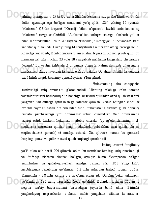 yilning  iyunigacha   u  65  ta  Qo’shma  Shtatlar   kemasini  suvga   cho’ktirdi  va  5  mln
dollar   qiymatga   ega   bo’lgan   mulklarni   yo’q   qildi.   1864   yilning   19   iyunida
"Alabama"   QShlar   kreyseri   "Kirsadj"   bilan   to’qnashib,   kuchli   zarbadan   so’ng
"Alabama"   suvga   cho’ktirildi.   "Alabama"dan   tashqari   shunga   o’xshash   yo’llar
bilan   Konfederatlar   uchun   Angliyada   "Florida",   "Georgiya",   "Shenandao"   kabi
kaperlar qurilgan edi. 1862 yilning 14 sentyabrida Palmerston oxirgi qarorga kelib,
Rosselga   xat   yozib, Konfederatsiyani   tan olishni  tayinladi.  Rossel   javob qilib, bu
masalani xal qilish uchun 23 yoki 30 sentyabrda mahkama kengashini chaqiramiz
degandi"   Bu   vaqtga   kelib   ahvol   birdaniga   o’zgardi.   Palmerston   xati   bilan   ingliz
mahkamasi   chaqirilayotgan   kengash   oralig’i   vaktida   Qo’shma   Shtatlarda   qullarni
ozod kilish haqida taxminiy qonun loyihasi e’lon qilindi. 
Hukumatning   shu   choqqacha
sustkashligi   xalq   ommasini   g’azablantirdi.   Ularning   talabiga   ko’ra   hamma
vositalar urushni boshqaroq olib borishga, negrlarni qullikdan ozod qilish va ularni
jangovar   harakatlarga   qatnashishiga   safarbar   qilinishi   kerak.   Minglab   ishchilar
ozodlik   bayrog’i   ostida   o’z   erki   bilan   turib,   hukumatning   daxlsizligi   va   qonuniy
davlatni   parchalashiga   yo’l   qo’ymaslik   uchun   kurashdilar.   Xalq   ommasining
tazyiqi   ostida   Linkoln   hukumati   inqilobiy   choralar   (qo’zg’olonchilarning   mol-
mulklarini   musodara   qilishi,   yangi   hududlarda   qulchilikni   man   qilish,   aksilin
inqilobchilarni   qamash)   ni   amalga   oshirdi.   Xal   qiluvchi   masala   bu   gomsted
haqidagi qonun va qullarni ozod qilish haqidagi qarorlar edi. 
Ittifoq   urushni   "inqilobiy
yo’l" bilan olib bordi. Xal qiluvchi odim, bu mamlakat ichidagi xalq kutarinkiligi
va   Ittifoqqa   nisbatan   chetdan   bo’lgan,   ayniqsa   butun   Yevropadan   bo’lgan
yaqinlashuv   va   qullab-quvvatlash   amalga   oshgan   edi.   1863   Yilga   kelib
xisoblaganda   Janubning   qo’shinlari   1,2   mln   askardan   tashkil   topgan   bo’lsa,
Shimolniki   -   2.8   mln   kishini   o’z   tarkibiga   olgan   edi.   Qullikni   bekor   qilingach,
qo’shinlarga   186   ming   negr-askar   kelib   qo’shildi.   Bulardan   tashqari   250   ming
negrlar   harbiy   buyurtmalarni   bajaradigan   joylarda   band   edilar.   Birinchi
janglardayoq   negr-askarlar   o’zlarini   mohir   jangchilar   sifatida   ko’rsatdilar.
18 