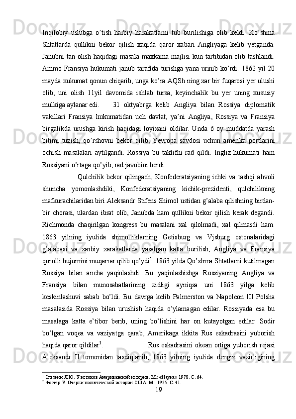 Inqilobiy   uslubga   o’tish   harbiy   harakatlarni   tub   burilishiga   olib   keldi.   Ko’shma
Shtatlarda   qullikni   bekor   qilish   xaqida   qaror   xabari   Angliyaga   kelib   yetganda.
Janubni   tan olish  haqidagi   masala  maxkama  majlisi   kun tartibidan olib  tashlandi.
Ammo Fransiya  hukumati  janub  tarafida  turishga  yana  urinib ko’rdi.  1862 yil   20
mayda xukumat qonun chiqarib, unga ko’ra AQSh ning xar bir fuqarosi yer ulushi
olib,   uni   olish   11yil   davomida   ishlab   tursa,   keyinchalik   bu   yer   uning   xususiy
mulkiga aylanar edi. 31   oktyabrga   kelib   Angliya   bilan   Rossiya   diplomatik
vakillari   Fransiya   hukumatidan   uch   davlat,   ya’ni   Angliya,   Rossiya   va   Fransiya
birgalikda   urushga   kirish   haqidagi   loyixani   oldilar.   Unda   6   oy   muddatda   yarash
bitimi   tuzish,   qo’rshovni   bekor   qilib,   Yevropa   savdosi   uchun   amerika   portlarini
ochish   masalalari   aytilgandi.   Rossiya   bu   taklifni   rad   qildi.   Ingliz   hukumati   ham
Rossiyani o’rtaga qo’yib, rad javobini berdi. 
Qulchilik   bekor   qilingach,   Konfederatsiyaning   ichki   va   tashqi   ahvoli
shuncha   yomonlashdiki,   Konfederatsiyaning   kichik-prezidenti,   qulchilikning
mafkurachilaridan biri Aleksandr Stifens Shimol ustidan g’alaba qilishning birdan-
bir   chorasi,   ulardan   ibrat   olib,   Janubda   ham   qullikni   bekor   qilish   kerak   degandi.
Richmonda   chaqirilgan   kongress   bu   masalani   xal   qilolmadi,   xal   qilmasdi   ham.
1863   yilning   iyulida   shimolliklarning   Getisburg   va   Vjsburg   ostonalaridagi
g’alabasi   va   xarbiy   xarakatlarda   yasalgan   katta   burilish,   Angliya   va   Fransiya
qurolli hujumini muqarrar qilib qo’ydi 1
. 1863 yilda Qo’shma Shtatlarni kutilmagan
Rossiya   bilan   ancha   yaqinlashdi.   Bu   yaqinlashishga   Rossiyaning   Angliya   va
Fransiya   bilan   munosabatlarining   zidligi   ayniqsa   uni   1863   yilga   kelib
keskinlashuvi   sabab   bo’ldi.   Bu   davrga   kelib   Palmerston   va   Napoleon   III   Polsha
masalasida   Rossiya   bilan   urushish   haqida   o’ylamagan   edilar.   Rossiyada   esa   bu
masalaga   katta   e’tibor   berib,   uning   bo’lishini   har   on   kutayotgan   edilar.   Sodir
bo’lgan   voqea   va   vaziyatga   qarab,   Amerikaga   ikkita   Rus   eskadrasini   yuborish
haqida qaror qildilar 2
.  Rus   eskadrasini   okean  ortiga   yuborish   rejasi
Aleksandr   II   tomonidan   tasdiqlanib,   1863   yilning   iyulida   dengiz   vazirligining
1
 Слезкин Л.Ю. У истоков Американской истории. М.: «Наука» 1978.  C . 64.
2
 Фостер У. Очерки политической истории США. М.: 1955.  C. 41.
19 