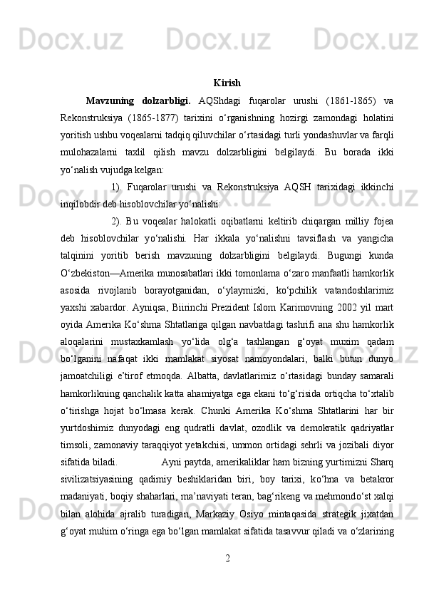 Kirish
Mavzuning   dolzarbligi.   AQShdagi   fuqarolar   urushi   (1861-1865)   va
Rekonstruksiya   (1865-1877)   tarixini   о ‘rganishning   hozirgi   zamondagi   holatini
yoritish ushbu voqealarni tadqiq qiluvchilar  о ‘rtasidagi turli yondashuvlar va farqli
mulohazalarni   taxlil   qilish   mavzu   dolzarbligini   belgilaydi.   Bu   borada   ikki
y о ‘nalish vujudga kelgan: 
1).   Fuqarolar   urushi   va   Rekonstruksiya   AQSH   tarixidagi   ikkinchi
inqilobdir deb hisoblovchilar y о ‘nalishi: 
2).   Bu   voqealar   halokatli   oqibatlarni   keltirib   chiqargan   milliy   fojea
deb   hisoblovchilar   y о ‘nalishi.   Har   ikkala   y о ‘nalishni   tavsiflash   va   yangicha
talqinini   yoritib   berish   mavzuning   dolzarbligini   belgilaydi.   Bugungi   kunda
О ‘zbekiston—Amerika munosabatlari ikki tomonlama   о ‘zaro manfaatli hamkorlik
asosida   rivojlanib   borayotganidan,   о ‘ylaymizki,   k о ‘pchilik   vatandoshlarimiz
yaxshi   xabardor.   Ayniqsa,   Biirinchi   Prezident   Islom   Karimovning   2002   yil   mart
oyida Amerika K о ‘shma Shtatlariga qilgan navbatdagi tashrifi  ana shu hamkorlik
aloqalarini   mustaxkamlash   y о ‘lida   olg‘a   tashlangan   g‘oyat   muxim   qadam
b о ‘lganini   nafaqat   ikki   mamlakat   siyosat   namoyondalari,   balki   butun   dunyo
jamoatchiligi   e’tirof   etmoqda.   Albatta,   davlatlarimiz   о ‘rtasidagi   bunday   samarali
hamkorlikning qanchalik katta ahamiyatga ega ekani  t о ‘g‘risida ortiqcha t о ‘xtalib
о ‘tirishga   hojat   b о ‘lmasa   kerak.   Chunki   Amerika   K о ‘shma   Shtatlarini   har   bir
yurtdoshimiz   dunyodagi   eng   qudratli   davlat,   ozodlik   va   demokratik   qadriyatlar
timsoli, zamonaviy  taraqqiyot  yetakchisi,   ummon  ortidagi   sehrli   va jozibali   diyor
sifatida biladi.  Ayni paytda, amerikaliklar ham bizning yurtimizni Sharq
sivilizatsiyasining   qadimiy   beshiklaridan   biri,   boy   tarixi,   k о ‘hna   va   betakror
madaniyati, boqiy shaharlari, ma’naviyati teran, bag‘rikeng va mehmond о ‘st xalqi
bilan   alohida   ajralib   turadigan,   Markaziy   Osiyo   mintaqasida   strategik   jixatdan
g‘oyat muhim  о ‘ringa ega b о ‘lgan mamlakat sifatida tasavvur qiladi va  о ‘zlarining
2 