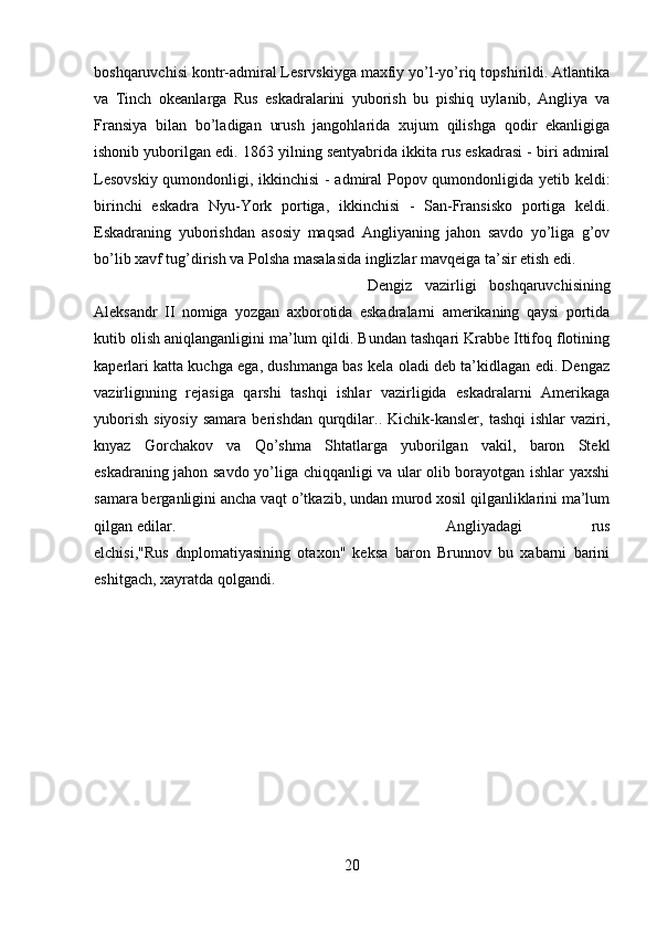 boshqaruvchisi kontr-admiral Lesrvskiyga maxfiy yo’l-yo’riq topshirildi. Atlantika
va   Tinch   okeanlarga   Rus   eskadralarini   yuborish   bu   pishiq   uylanib,   Angliya   va
Fransiya   bilan   bo’ladigan   urush   jangohlarida   xujum   qilishga   qodir   ekanligiga
ishonib yuborilgan edi. 1863 yilning sentyabrida ikkita rus eskadrasi - biri admiral
Lesovskiy qumondonligi, ikkinchisi - admiral Popov qumondonligida yetib keldi:
birinchi   eskadra   Nyu-York   portiga,   ikkinchisi   -   San-Fransisko   portiga   keldi.
Eskadraning   yuborishdan   asosiy   maqsad   Angliyaning   jahon   savdo   yo’liga   g’ov
bo’lib xavf tug’dirish va Polsha masalasida inglizlar mavqeiga ta’sir etish edi. 
Dengiz   vazirligi   boshqaruvchisining
Aleksandr   II   nomiga   yozgan   axborotida   eskadralarni   amerikaning   qaysi   portida
kutib olish aniqlanganligini ma’lum qildi. Bundan tashqari Krabbe Ittifoq flotining
kaperlari katta kuchga ega, dushmanga bas kela oladi deb ta’kidlagan edi. Dengaz
vazirlignning   rejasiga   qarshi   tashqi   ishlar   vazirligida   eskadralarni   Amerikaga
yuborish   siyosiy   samara  berishdan  qurqdilar..  Kichik-kansler,   tashqi  ishlar  vaziri,
knyaz   Gorchakov   va   Qo’shma   Shtatlarga   yuborilgan   vakil,   baron   Stekl
eskadraning jahon savdo yo’liga chiqqanligi va ular olib borayotgan ishlar yaxshi
samara berganligini ancha vaqt o’tkazib, undan murod xosil qilganliklarini ma’lum
qilgan edilar.  Angliyadagi   rus
elchisi,"Rus   dnplomatiyasining   otaxon"   keksa   baron   Brunnov   bu   xabarni   barini
eshitgach, xayratda qolgandi.
20 