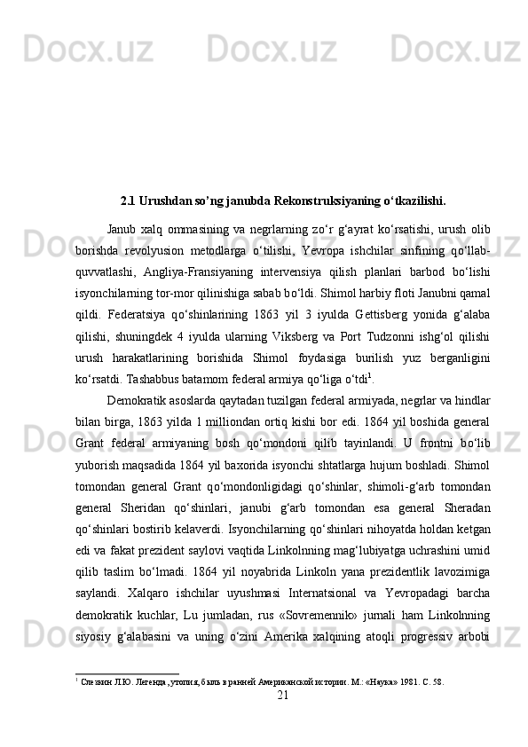 2.1 Urushdan so’ng janubda Rekonstruksiyaning  о ‘tkazilishi.
Janub   xalq   ommasining   va   negrlarning   z о ‘r   g‘ayrat   k о ‘rsatishi,   urush   olib
borishda   revolyusion   metodlarga   о ‘tilishi,   Yevropa   ishchilar   sinfining   q о ‘llab-
quvvatlashi,   Angliya-Fransiyaning   intervensiya   qilish   planlari   barbod   b о ‘lishi
isyonchilarning tor-mor qilinishiga sabab b о ‘ldi. Shimol harbiy floti Janubni qamal
qildi.   Federatsiya   q о ‘shinlarining   1863   yil   3   iyulda   Gettisberg   yonida   g‘alaba
qilishi,   shuningdek   4   iyulda   ularning   Viksberg   va   Port   Tudzonni   ishg‘ol   qilishi
urush   harakatlarining   borishida   Shimol   foydasiga   burilish   yuz   berganligini
k о ‘rsatdi. Tashabbus batamom federal armiya q о ‘liga  о ‘tdi 1
. 
Demokratik asoslarda qaytadan tuzilgan federal armiyada, negrlar va hindlar
bilan birga, 1863 yilda 1 milliondan ortiq kishi  bor edi. 1864 yil boshida  general
Grant   federal   armiyaning   bosh   q о ‘mondoni   qilib   tayinlandi.   U   frontni   b о ‘lib
yuborish maqsadida 1864 yil baxorida isyonchi shtatlarga hujum boshladi. Shimol
tomondan   general   Grant   q о ‘mondonligidagi   q о ‘shinlar,   shimoli-g‘arb   tomondan
general   Sheridan   q о ‘shinlari,   janubi   g‘arb   tomondan   esa   general   Sheradan
q о ‘shinlari bostirib kelaverdi. Isyonchilarning q о ‘shinlari nihoyatda holdan ketgan
edi va fakat prezident saylovi vaqtida Linkolnning mag‘lubiyatga uchrashini umid
qilib   taslim   b о ‘lmadi.   1864   yil   noyabrida   Linkoln   yana   prezidentlik   lavozimiga
saylandi.   Xalqaro   ishchilar   uyushmasi   Internatsional   va   Yevropadagi   barcha
demokratik   kuchlar,   Lu   jumladan,   rus   «Sovremennik»   jurnali   ham   Linkolnning
siyosiy   g‘alabasini   va   uning   о ‘zini   Amerika   xalqining   atoqli   progressiv   arbobi
1
 Слезкин Л.Ю. Легенда, утопия, быль в ранней Американской истории. М.: «Наука» 1981.  C . 58.
21 