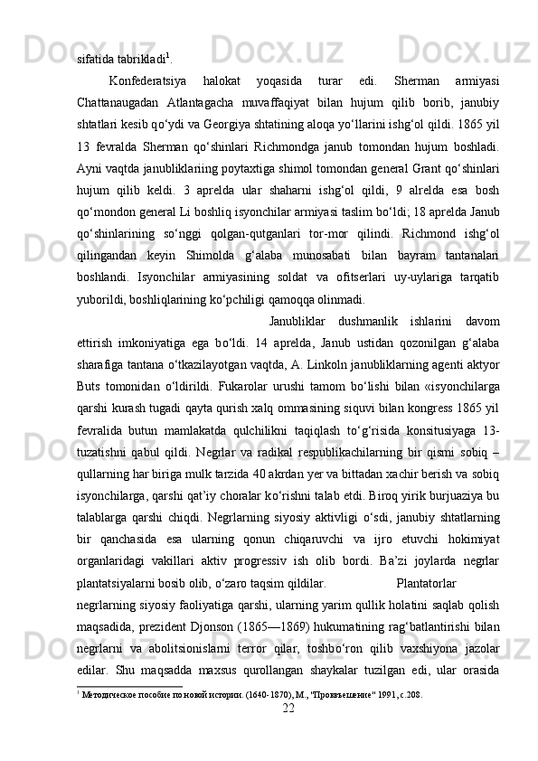 sifatida tabrikladi 1
. 
Konfederatsiya   halokat   yoqasida   turar   edi.   Sherman   armiyasi
Chattanaugadan   Atlantagacha   muvaffaqiyat   bilan   hujum   qilib   borib,   janubiy
shtatlari kesib q о ‘ydi va Georgiya shtatining aloqa y о ‘llarini ishg‘ol qildi. 1865 yil
13   fevralda   Sherman   q о ‘shinlari   Richmondga   janub   tomondan   hujum   boshladi.
Ayni vaqtda janubliklariing poytaxtiga shimol tomondan general Grant q о ‘shinlari
hujum   qilib   keldi.   3   aprelda   ular   shaharni   ishg‘ol   qildi,   9   alrelda   esa   bosh
q о ‘mondon general Li boshliq isyonchilar armiyasi taslim b о ‘ldi; 18 aprelda Janub
q о ‘shinlarining   s о ‘nggi   qolgan-qutganlari   tor-mor   qilindi.   Richmond   ishg‘ol
qilingandan   keyin   Shimolda   g‘alaba   munosabati   bilan   bayram   tantanalari
boshlandi.   Isyonchilar   armiyasining   soldat   va   ofitserlari   uy-uylariga   tarqatib
yuborildi, boshliqlarining k о ‘pchiligi qamoqqa olinmadi. 
Janubliklar   dushmanlik   ishlarini   davom
ettirish   imkoniyatiga   ega   b о ‘ldi.   14   aprelda,   Janub   ustidan   qozonilgan   g‘alaba
sharafiga tantana   о ‘tkazilayotgan vaqtda, A. Linkoln janubliklarning agenti aktyor
Buts   tomonidan   о ‘ldirildi.   Fukarolar   urushi   tamom   b о ‘lishi   bilan   «isyonchilarga
qarshi kurash tugadi qayta qurish xalq ommasining siquvi bilan kongress 1865 yil
fevralida   butun   mamlakatda   qulchilikni   taqiqlash   t о ‘g‘risida   konsitusiyaga   13-
tuzatishni   qabul   qildi.   Negrlar   va   radikal   respublikachilarning   bir   qismi   sobiq   –
qullarning har biriga mulk tarzida 40 akrdan yer va bittadan xachir berish va sobiq
isyonchilarga, qarshi qat’iy choralar k о ‘rishni talab etdi. Biroq yirik burjuaziya bu
talablarga   qarshi   chiqdi.   Negrlarning   siyosiy   aktivligi   о ‘sdi,   janubiy   shtatlarning
bir   qanchasida   esa   ularning   qonun   chiqaruvchi   va   ijro   etuvchi   hokimiyat
organlaridagi   vakillari   aktiv   progressiv   ish   olib   bordi.   Ba’zi   joylarda   negrlar
plantatsiyalarni bosib olib,  о ‘zaro taqsim qildilar.  Plantatorlar
negrlarning siyosiy faoliyatiga qarshi, ularning yarim qullik holatini saqlab qolish
maqsadida,   prezident   Djonson   (1865—1869)   hukumatining   rag‘batlantirishi   bilan
negrlarni   va   abolitsionislarni   terror   qilar,   toshb о ‘ron   qilib   vaxshiyona   jazolar
edilar.   Shu   maqsadda   maxsus   qurollangan   shaykalar   tuzilgan   edi,   ular   orasida
1
 Методическое пособие по новой истории. (1640-1870), М., "Проввъешение" 1991, с.208.
22 