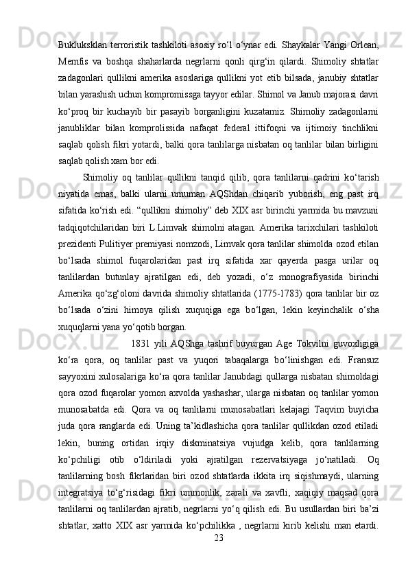 Bukluksklan   terroristik   tashkiloti   asosiy   r о ‘l   о ‘ynar   edi.  Shaykalar   Yangi   Orlean,
Memfis   va   boshqa   shaharlarda   negrlarni   qonli   qirg‘in   qilardi.   Shimoliy   shtatlar
zadagonlari   qullikni   amerika   asoslariga   qullikni   yot   etib   bilsada,   janubiy   shtatlar
bilan yarashish uchun kompromissga tayyor edilar. Shimol va Janub majorasi davri
k о ‘proq   bir   kuchayib   bir   pasayib   borganligini   kuzatamiz.   Shimoliy   zadagonlarni
janubliklar   bilan   komprolissida   nafaqat   federal   ittifoqni   va   ijtimoiy   tinchlikni
saqlab qolish fikri yotardi, balki qora tanlilarga nisbatan oq tanlilar bilan birligini
saqlab qolish xam bor edi. 
Shimoliy   oq   tanlilar   qullikni   tanqid   qilib,   qora   tanlilarni   qadrini   k о ‘tarish
niyatida   emas,   balki   ularni   umuman   AQShdan   chiqarib   yuborish,   eng   past   irq
sifatida k о ‘rish edi. “qullikni shimoliy” deb XIX asr birinchi yarmida bu mavzuni
tadqiqotchilaridan   biri   L.Limvak   shimolni   atagan.   Amerika   tarixchilari   tashkiloti
prezidenti Pulitiyer premiyasi nomzodi, Limvak qora tanlilar shimolda ozod etilan
b о ‘lsada   shimol   fuqarolaridan   past   irq   sifatida   xar   qayerda   pasga   urilar   oq
tanlilardan   butunlay   ajratilgan   edi,   deb   yozadi,   о ‘z   monografiyasida   birinchi
Amerika q о ‘zg‘oloni davrida shimoliy shtatlarida (1775-1783) qora tanlilar bir oz
b о ‘lsada   о ‘zini   himoya   qilish   xuquqiga   ega   b о ‘lgan,   lekin   keyinchalik   о ‘sha
xuquqlarni yana y о ‘qotib borgan. 
1831   yili   AQShga   tashrif   buyurgan   Age   Tokvilni   guvoxligiga
k о ‘ra   qora,   oq   tanlilar   past   va   yuqori   tabaqalarga   b о ‘linishgan   edi.   Fransuz
sayyoxini  xulosalariga  k о ‘ra qora tanlilar  Janubdagi  qullarga nisbatan  shimoldagi
qora ozod fuqarolar yomon axvolda yashashar, ularga nisbatan oq tanlilar  yomon
munosabatda   edi.   Qora   va   oq   tanlilarni   munosabatlari   kelajagi   Taqvim   buyicha
juda   qora   ranglarda   edi.   Uning   ta’kidlashicha   qora   tanlilar   qullikdan   ozod   etiladi
lekin,   buning   ortidan   irqiy   diskminatsiya   vujudga   kelib,   qora   tanlilarning
k о ‘pchiligi   otib   о ‘ldiriladi   yoki   ajratilgan   rezervatsiyaga   j о ‘natiladi.   Oq
tanlilarning   bosh   fikrlaridan   biri   ozod   shtatlarda   ikkita   irq   siqishmaydi,   ularning
integratsiya   t о ‘g‘risidagi   fikri   ummonlik,   zarali   va   xavfli,   xaqiqiy   maqsad   qora
tanlilarni  oq tanlilardan ajratib, negrlarni  y о ‘q qilish  edi. Bu usullardan biri  ba’zi
shtatlar,   xatto   XIX   asr   yarmida   k о ‘pchilikka   ,   negrlarni   kirib   kelishi   man   etardi.
23 