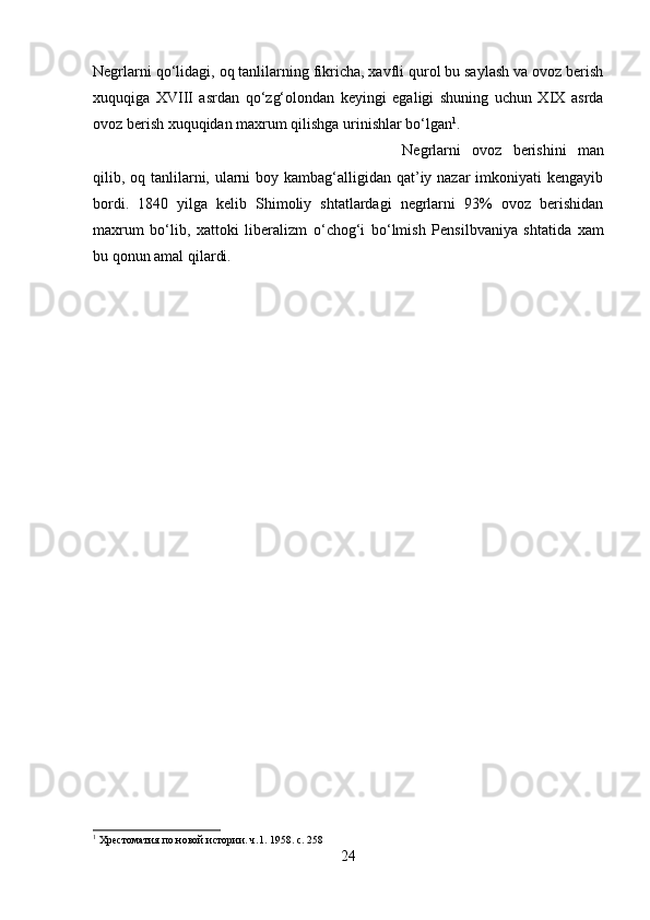 Negrlarni q о ‘lidagi, oq tanlilarning fikricha, xavfli qurol bu saylash va ovoz berish
xuquqiga   XVIII   asrdan   q о ‘zg‘olondan   keyingi   egaligi   shuning   uchun   XIX   asrda
ovoz berish xuquqidan maxrum qilishga urinishlar b о ‘lgan 1
. 
Negrlarni   ovoz   berishini   man
qilib, oq tanlilarni, ularni  boy kambag‘alligidan qat’iy nazar imkoniyati kengayib
bordi.   1840   yilga   kelib   Shimoliy   shtatlardagi   negrlarni   93%   ovoz   berishidan
maxrum   b о ‘lib,   xattoki   liberalizm   о ‘chog‘i   b о ‘lmish   Pensilbvaniya   shtatida   xam
bu qonun amal qilardi.
1
 Хрестоматия по новой истории. ч.1. 1958. c. 258
24 