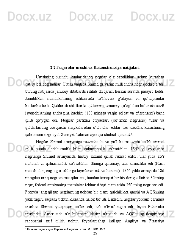 2.2 Fuqarolar urushi va Rekonstruksiya natijalari
Urushning   birinchi   kunlaridanoq   negrlar   о ‘z   ozodliklari   uchun   kurashga
qat’iy bel bog‘ladilar. Urush vaqtida Shimolga yarim millioncha negr qochib  о ‘tdi,
buning natijasida janubiy shtatlarda ishlab chiqarish keskin suratda pasayib ketdi.
Janubliklar   mamlakatining   ichkarisida   t о ‘htovsiz   g‘alayon   va   q о ‘zqolonlar
k о ‘tarilib turdi. Quldorlik shtatlarida qullarning umumiy q о ‘zg‘olon k о ‘tarish xavfi
isyonchilarning anchagina kuchini  (100 mingga yaqin soldat  va ofitserlarni) band
qilib   q о ‘ygan   edi.   Negrlar   partizan   otryadlari   (« о ‘rmon   negrlari»)   tuzar   va
quldarlarning   bosqinchi   shaykalaridan   о ‘ch   olar   edilar.   Bu   ozodlik   kurashining
qahramoni negr ayol Garriyet Tabman ayniqsa shuhrat qozondi 1
. 
Negrlar   Shimol   armiyasiga   razvedkachi   va   y о ‘l   k о ‘rsatuvchi   b о ‘lib   xizmat
qilib   bunda   uddaburonlik   bilan   qahramonlik   k о ‘rsatdilar.   1862   yil   avgustida
negrlarga   Shimol   armiyasida   harbiy   xizmat   qilish   ruxsat   etildi,   ular   juda   z о ‘r
matonat   va   qahramonlik   k о ‘rsatdilar.   Shunga   qaramay,   ular   kamsitilar   edi   (Kam
maosh olar, eng og‘ir ishlarga tayinlanar edi va hokazo). 1864 yilda armiyada 186
mingdan ortiq negr xizmat qilar edi, bundan tashqari harbiy dengiz flotida 30 ming
negr, federal armiyaning mamlakat ichkarisidagi qismlarida 250 ming negr bor edi.
Frontda jang qilgan negrlarning uchdan bir qismi qulchilikka qarshi va AQShning
yaxlitligini saqlash uchun kurashda halok b о ‘ldi. Linkoln, negrlar yordam bermasa
urushda   Shimol   yutqazgan   b о ‘lar   edi,   deb   e’tirof   etgan   edi.   Isyon   Fukarolar
urushidan   Amerikada   о ‘z   hukmronliklarini   о ‘rnatish   va   AQShning   dengizdagi
raqobatini   zaif   qilish   uchun   foydalanishga   intilgan   Angliya   va   Fratssiya
1
 Новая истории стран Европа и Америки. I-том. М.: 1986.  C77.
25 