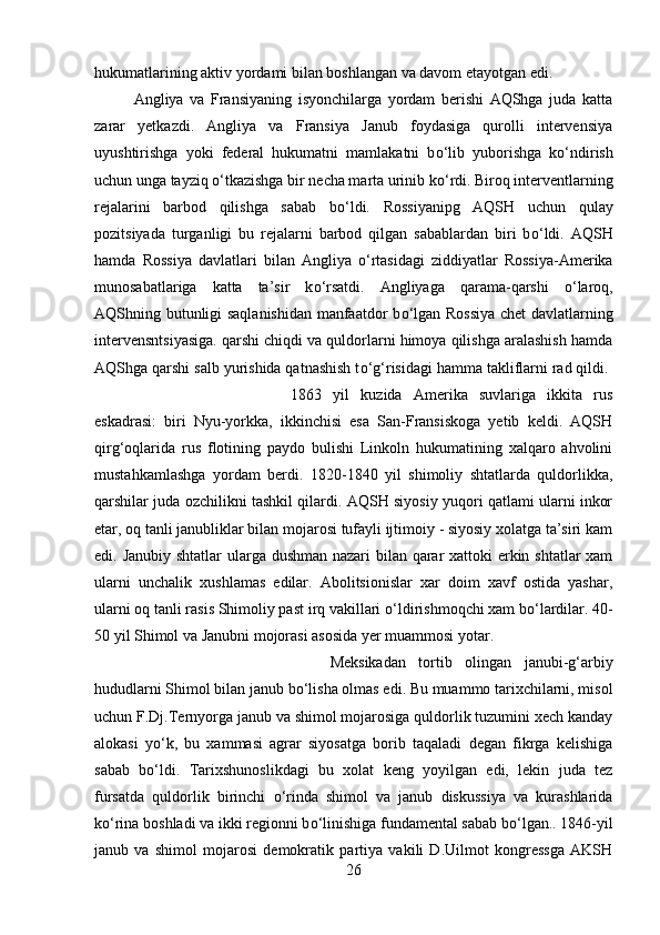 hukumatlarining aktiv yordami bilan boshlangan va davom etayotgan edi. 
Angliya   va   Fransiyaning   isyonchilarga   yordam   berishi   AQShga   juda   katta
zarar   yetkazdi.   Angliya   va   Fransiya   Janub   foydasiga   qurolli   intervensiya
uyushtirishga   yoki   federal   hukumatni   mamlakatni   b о ‘lib   yuborishga   k о ‘ndirish
uchun unga tayziq  о ‘tkazishga bir necha marta urinib k о ‘rdi. Biroq interventlarning
rejalarini   barbod   qilishga   sabab   b о ‘ldi.   Rossiyanipg   AQSH   uchun   qulay
pozitsiyada   turganligi   bu   rejalarni   barbod   qilgan   sabablardan   biri   b о ‘ldi.   AQSH
hamda   Rossiya   davlatlari   bilan   Angliya   о ‘rtasidagi   ziddiyatlar   Rossiya-Amerika
munosabatlariga   katta   ta’sir   k о ‘rsatdi.   Angliyaga   qarama-qarshi   о ‘laroq,
AQShning butunligi saqlanishidan  manfaatdor b о ‘lgan Rossiya  chet davlatlarning
intervensntsiyasiga. qarshi chiqdi va quldorlarni himoya qilishga aralashish hamda
AQShga qarshi salb yurishida qatnashish t о ‘g‘risidagi hamma takliflarni rad qildi. 
1863   yil   kuzida   Amerika   suvlariga   ikkita   rus
eskadrasi:   biri   Nyu-yorkka,   ikkinchisi   esa   San-Fransiskoga   yetib   keldi.   AQSH
qirg‘oqlarida   rus   flotining   paydo   bulishi   Linkoln   hukumatining   xalqaro   ahvolini
mustahkamlashga   yordam   berdi.   1820-1840   yil   shimoliy   shtatlarda   quldorlikka,
qarshilar juda ozchilikni tashkil qilardi. AQSH siyosiy yuqori qatlami ularni inkor
etar, oq tanli janubliklar bilan mojarosi tufayli ijtimoiy - siyosiy xolatga ta’siri kam
edi. Janubiy shtatlar  ularga dushman  nazari  bilan qarar xattoki  erkin shtatlar  xam
ularni   unchalik   xushlamas   edilar.   Abolitsionislar   xar   doim   xavf   ostida   yashar,
ularni oq tanli rasis Shimoliy past irq vakillari  о ‘ldirishmoqchi xam b о ‘lardilar. 40-
50 yil Shimol va Janubni mojorasi asosida yer muammosi yotar. 
Meksikadan   tortib   olingan   janubi-g‘arbiy
hududlarni Shimol bilan janub b о ‘lisha olmas edi. Bu muammo tarixchilarni, misol
uchun F.Dj.Ternyorga janub va shimol mojarosiga quldorlik tuzumini xech kanday
alokasi   y о ‘k,   bu   xammasi   agrar   siyosatga   borib   taqaladi   degan   fikrga   kelishiga
sabab   b о ‘ldi.   Tarixshunoslikdagi   bu   xolat   keng   yoyilgan   edi,   lekin   juda   tez
fursatda   quldorlik   birinchi   о ‘rinda   shimol   va   janub   diskussiya   va   kurashlarida
k о ‘rina boshladi va ikki regionni b о ‘linishiga fundamental sabab b о ‘lgan.. 1846-yil
janub   va   shimol   mojarosi   demokratik   partiya   vakili   D.Uilmot   kongressga   AKSH
26 