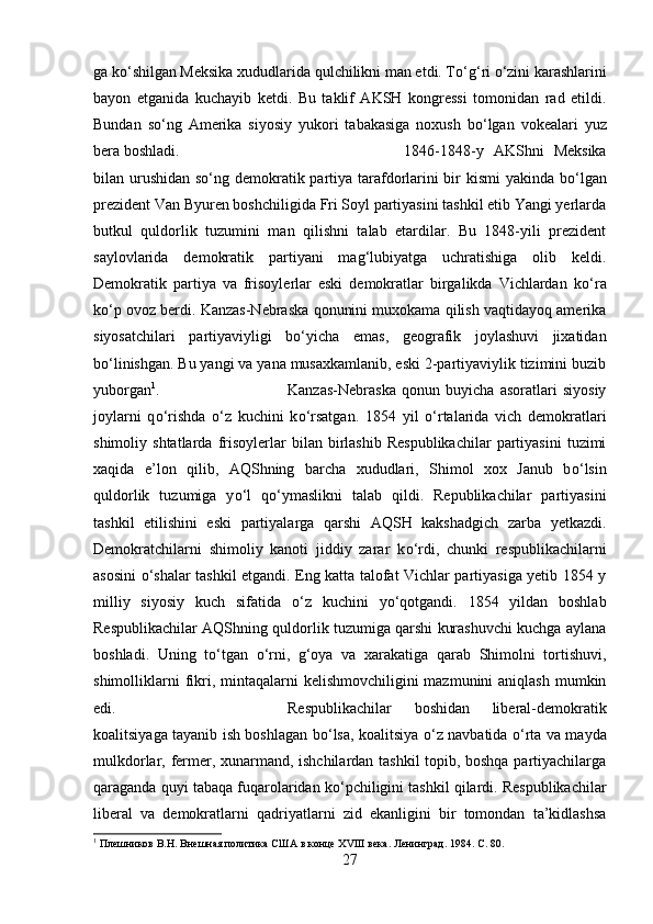 ga k о ‘shilgan Meksika xududlarida qulchilikni man etdi. T о ‘g‘ri  о ‘zini karashlarini
bayon   etganida   kuchayib   ketdi.   Bu   taklif   AKSH   kongressi   tomonidan   rad   etildi.
Bundan   s о ‘ng   Amerika   siyosiy   yukori   tabakasiga   noxush   b о ‘lgan   vokealari   yuz
bera boshladi.  1846-1848-y   AKShni   Meksika
bilan urushidan s о ‘ng demokratik partiya tarafdorlarini  bir kismi  yakinda b о ‘lgan
prezident Van Byuren boshchiligida Fri Soyl partiyasini tashkil etib Yangi yerlarda
butkul   quldorlik   tuzumini   man   qilishni   talab   etardilar.   Bu   1848-yili   prezident
saylovlarida   demokratik   partiyani   mag‘lubiyatga   uchratishiga   olib   keldi.
Demokratik   partiya   va   frisoylerlar   eski   demokratlar   birgalikda   Vichlardan   k о ‘ra
k о ‘p ovoz berdi. Kanzas-Nebraska qonunini muxokama qilish vaqtidayoq amerika
siyosatchilari   partiyaviyligi   b о ‘yicha   emas,   geografik   joylashuvi   jixatidan
b о ‘linishgan. Bu yangi va yana musaxkamlanib, eski 2-partiyaviylik tizimini buzib
yuborgan 1
.  Kanzas-Nebraska   qonun   buyicha   asoratlari   siyosiy
joylarni   q о ‘rishda   о ‘z   kuchini   k о ‘rsatgan.   1854   yil   о ‘rtalarida   vich   demokratlari
shimoliy  shtatlarda   frisoylerlar   bilan  birlashib   Respublikachilar   partiyasini   tuzimi
xaqida   e’lon   qilib,   AQShning   barcha   xududlari,   Shimol   xox   Janub   b о ‘lsin
quldorlik   tuzumiga   y о ‘l   q о ‘ymaslikni   talab   qildi.   Republikachilar   partiyasini
tashkil   etilishini   eski   partiyalarga   qarshi   AQSH   kakshadgich   zarba   yetkazdi.
Demokratchilarni   shimoliy   kanoti   jiddiy   zarar   k о ‘rdi,   chunki   respublikachilarni
asosini   о ‘shalar tashkil etgandi. Eng katta talofat Vichlar partiyasiga yetib 1854 y
milliy   siyosiy   kuch   sifatida   о ‘z   kuchini   y о ‘qotgandi.   1854   yildan   boshlab
Respublikachilar AQShning quldorlik tuzumiga qarshi kurashuvchi kuchga aylana
boshladi.   Uning   t о ‘tgan   о ‘rni,   g‘oya   va   xarakatiga   qarab   Shimolni   tortishuvi,
shimolliklarni  fikri, mintaqalarni  kelishmovchiligini  mazmunini  aniqlash  mumkin
edi.  Respublikachilar   boshidan   liberal-demokratik
koalitsiyaga tayanib ish boshlagan b о ‘lsa, koalitsiya   о ‘z navbatida   о ‘rta va mayda
mulkdorlar, fermer, xunarmand, ishchilardan tashkil topib, boshqa partiyachilarga
qaraganda quyi tabaqa fuqarolaridan k о ‘pchiligini tashkil qilardi. Respublikachilar
liberal   va   demokratlarni   qadriyatlarni   zid   ekanligini   bir   tomondan   ta’kidlashsa
1
 Плешников В.Н. Внешная политика США в конце ХVIII века. Ленинград. 1984.  C . 80.
27 