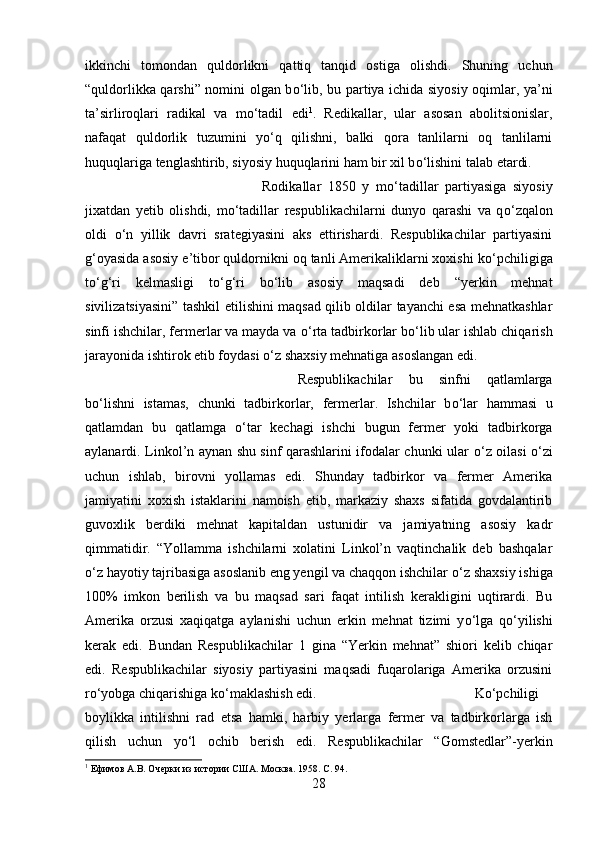 ikkinchi   tomondan   quldorlikni   qattiq   tanqid   ostiga   olishdi.   Shuning   uchun
“quldorlikka qarshi” nomini olgan b о ‘lib, bu partiya ichida siyosiy oqimlar, ya’ni
ta’sirliroqlari   radikal   va   m о ‘tadil   edi 1
.   Redikallar,   ular   asosan   abolitsionislar,
nafaqat   quldorlik   tuzumini   y о ‘q   qilishni,   balki   qora   tanlilarni   oq   tanlilarni
huquqlariga tenglashtirib, siyosiy huquqlarini ham bir xil b о ‘lishini talab etardi. 
Rodikallar   1850   y   m о ‘tadillar   partiyasiga   siyosiy
jixatdan   yetib   olishdi,   m о ‘tadillar   respublikachilarni   dunyo   qarashi   va   q о ‘zqalon
oldi   о ‘n   yillik   davri   srategiyasini   aks   ettirishardi.   Respublikachilar   partiyasini
g‘oyasida asosiy e’tibor quldornikni oq tanli Amerikaliklarni xoxishi k о ‘pchiligiga
t о ‘g‘ri   kelmasligi   t о ‘g‘ri   b о ‘lib   asosiy   maqsadi   deb   “yerkin   mehnat
sivilizatsiyasini” tashkil etilishini maqsad qilib oldilar tayanchi esa mehnatkashlar
sinfi ishchilar, fermerlar va mayda va  о ‘rta tadbirkorlar b о ‘lib ular ishlab chiqarish
jarayonida ishtirok etib foydasi  о ‘z shaxsiy mehnatiga asoslangan edi. 
Respublikachilar   bu   sinfni   qatlamlarga
b о ‘lishni   istamas,   chunki   tadbirkorlar,   fermerlar.   Ishchilar   b о ‘lar   hammasi   u
qatlamdan   bu   qatlamga   о ‘tar   kechagi   ishchi   bugun   fermer   yoki   tadbirkorga
aylanardi. Linkol’n aynan shu sinf qarashlarini ifodalar chunki ular   о ‘z oilasi   о ‘zi
uchun   ishlab,   birovni   yollamas   edi.   Shunday   tadbirkor   va   fermer   Amerika
jamiyatini   xoxish   istaklarini   namoish   etib,   markaziy   shaxs   sifatida   govdalantirib
guvoxlik   berdiki   mehnat   kapitaldan   ustunidir   va   jamiyatning   asosiy   kadr
qimmatidir.   “Yollamma   ishchilarni   xolatini   Linkol’n   vaqtinchalik   deb   bashqalar
о ‘z hayotiy tajribasiga asoslanib eng yengil va chaqqon ishchilar  о ‘z shaxsiy ishiga
100%   imkon   berilish   va   bu   maqsad   sari   faqat   intilish   kerakligini   uqtirardi.   Bu
Amerika   orzusi   xaqiqatga   aylanishi   uchun   erkin   mehnat   tizimi   y о ‘lga   q о ‘yilishi
kerak   edi.   Bundan   Respublikachilar   1   gina   “Yerkin   mehnat”   shiori   kelib   chiqar
edi.   Respublikachilar   siyosiy   partiyasini   maqsadi   fuqarolariga   Amerika   orzusini
r о ‘yobga chiqarishiga k о ‘maklashish edi.  K о ‘pchiligi
boylikka   intilishni   rad   etsa   hamki,   harbiy   yerlarga   fermer   va   tadbirkorlarga   ish
qilish   uchun   y о ‘l   ochib   berish   edi.   Respublikachilar   “Gomstedlar”-yerkin
1
 Ефимов А.В. Очерки из истории США. Москва. 1958.  C. 94.
28 