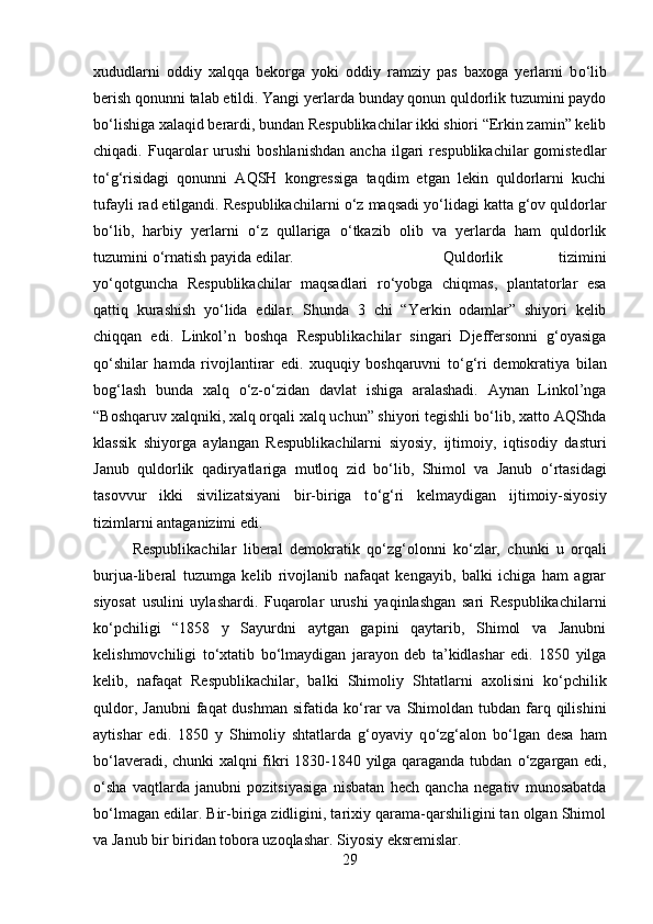 xududlarni   oddiy   xalqqa   bekorga   yoki   oddiy   ramziy   pas   baxoga   yerlarni   b о ‘lib
berish qonunni talab etildi. Yangi yerlarda bunday qonun quldorlik tuzumini paydo
b о ‘lishiga xalaqid berardi, bundan Respublikachilar ikki shiori “Erkin zamin” kelib
chiqadi.  Fuqarolar  urushi  boshlanishdan  ancha   ilgari  respublikachilar  gomistedlar
t о ‘g‘risidagi   qonunni   AQSH   kongressiga   taqdim   etgan   lekin   quldorlarni   kuchi
tufayli rad etilgandi. Respublikachilarni  о ‘z maqsadi y о ‘lidagi katta g‘ov quldorlar
b о ‘lib,   harbiy   yerlarni   о ‘z   qullariga   о ‘tkazib   olib   va   yerlarda   ham   quldorlik
tuzumini  о ‘rnatish payida edilar.  Quldorlik   tizimini
y о ‘qotguncha   Respublikachilar   maqsadlari   r о ‘yobga   chiqmas,   plantatorlar   esa
qattiq   kurashish   y о ‘lida   edilar.   Shunda   3   chi   “Yerkin   odamlar”   shiyori   kelib
chiqqan   edi.   Linkol’n   boshqa   Respublikachilar   singari   Djeffersonni   g‘oyasiga
q о ‘shilar   hamda   rivojlantirar   edi.   xuquqiy   boshqaruvni   t о ‘g‘ri   demokratiya   bilan
bog‘lash   bunda   xalq   о ‘z- о ‘zidan   davlat   ishiga   aralashadi.   Aynan   Linkol’nga
“Boshqaruv xalqniki, xalq orqali xalq uchun” shiyori tegishli b о ‘lib, xatto AQShda
klassik   shiyorga   aylangan   Respublikachilarni   siyosiy,   ijtimoiy,   iqtisodiy   dasturi
Janub   quldorlik   qadiryatlariga   mutloq   zid   b о ‘lib,   Shimol   va   Janub   о ‘rtasidagi
tasovvur   ikki   sivilizatsiyani   bir-biriga   t о ‘g‘ri   kelmaydigan   ijtimoiy-siyosiy
tizimlarni antaganizimi edi. 
Respublikachilar   liberal   demokratik   q о ‘zg‘olonni   k о ‘zlar,   chunki   u   orqali
burjua-liberal   tuzumga   kelib   rivojlanib   nafaqat   kengayib,   balki   ichiga   ham   agrar
siyosat   usulini   uylashardi.   Fuqarolar   urushi   yaqinlashgan   sari   Respublikachilarni
k о ‘pchiligi   “1858   y   Sayurdni   aytgan   gapini   qaytarib,   Shimol   va   Janubni
kelishmovchiligi   t о ‘xtatib   b о ‘lmaydigan   jarayon   deb   ta’kidlashar   edi.   1850   yilga
kelib,   nafaqat   Respublikachilar,   balki   Shimoliy   Shtatlarni   axolisini   k о ‘pchilik
quldor,  Janubni   faqat  dushman  sifatida  k о ‘rar  va  Shimoldan  tubdan  farq  qilishini
aytishar   edi.   1850   y   Shimoliy   shtatlarda   g‘oyaviy   q о ‘zg‘alon   b о ‘lgan   desa   ham
b о ‘laveradi, chunki xalqni fikri 1830-1840 yilga qaraganda tubdan   о ‘zgargan edi,
о ‘sha   vaqtlarda   janubni   pozitsiyasiga   nisbatan   hech   qancha   negativ   munosabatda
b о ‘lmagan edilar. Bir-biriga zidligini, tarixiy qarama-qarshiligini tan olgan Shimol
va Janub bir biridan tobora uzoqlashar. Siyosiy eksremislar. 
29 