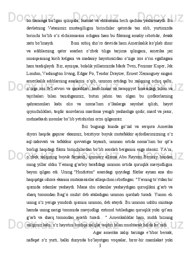 bu zaminga b о ‘lgan qiziqishi, hurmat va ehtiromini hech qachon yashirmaydi. Bu
davlatning   Vatanimiz   mustaqilligini   birinchilar   qatorida   tan   olib,   yurtimizda
birinchi   b о ‘lib   о ‘z  elchixonasini   ochgani   ham   bu  fikrning   amaliy  isbotidir,  desak
xato b о ‘lmaydi.  Buni sobiq sh о ‘ro davrida ham Amerikalik k о ‘plab shoir
va   adiblarning   qator   asarlari   о ‘zbek   tiliga   tarjima   qilingani,   amerika   jaz
musiqasining   kirib   kelgani   va   madaniy   hayotimizdan   о ‘ziga   xos   о ‘rin   egallagani
ham tasdiqlaydi. Biz, ayniqsa, bolalik yillarimizda Mark Tven, Fenimor Kuper, Jek
London, Vashington Irving, Edgar Po, Teodor Drayzer, Ernest Xeminguey singari
amerikalik   adiblarning   asarlarini   о ‘qib,   ummon   ortidagi   bu   xalqning   ochiq   qalbi,
о ‘ziga   xos   fe’l-atvori   va   qarashlari,   kasb-hunar   va   taraqqiyot   borasidagi   bilim   va
tajribalari   bilan   tanishganmiz,   butun   jahon   tan   olgan   bu   ijodkorlarning
qahramonlari   kabi   olis   va   noma’lum   о ‘lkalarga   sayohat   qilish,   hayot
qiyinchiliklari, taqdir sinovlarini mardona yengib yashashga qodir, mard va jasur,
mehnatkash insonlar b о ‘lib yetishishni orzu qilganmiz. 
Biz   bugungi   kunda   g о ‘zal   va   serqirra   Amerika
diyori   haqida   gapirar   ekanmiz,   beixtiyor   buyuk   mutafakkir   ajdodlarimizning   о ‘z
aql-zakovati   va   tafakkur   quvvatiga   tayanib,   ummon   ortida   noma’lum   bir   qit’a
borligi haqidagi fikrni birinchilardan b о ‘lib asoslab berganini esga olamiz. YA’ni,
о ‘zbek   xalqining   buyuk   farzandi,   qomusiy   alloma   Abu   Rayxon   Beruniy   bundan
ming   yillar   oldin   Yerning   g‘arbiy   tarafidagi   ummon   ortida   quruqlik   mavjudligini
bayon   qilgan   edi.   Uning   "Hindiston"   asaridagi   quyidagi   fikrlar   aynan   ana   shu
haqiqatga ishora ekanini mutaxassislar allaqachon isbotlagan: "Yerning t о ‘rtdan bir
qismida   odamlar   yashaydi.   Mana   shu   odamlar   yashaydigan   quruqlikni   g‘arb   va
sharq   tomondan   Bag‘ri   muhit   deb   ataladigan   ummon   qurshab   turadi.   Yunon   eli
uning   о ‘z yeriga yondosh qismini ummon, deb ataydi. Bu ummon ushbu mintaqa
hamda uning narigi tomonida mavjudligi extimol tutiladigan quruqlik yoki qit’ani
g‘arb   va   sharq   tomondan   ajratib   turadi...   "   Amerikaliklar   ham,   xuddi   bizning
xalqimiz kabi,  о ‘z hayotini boshqa xalqlar taqdiri bilan mushtarak holda k о ‘radi. 
Agar   amerika   xalqi   tarixiga   e’tibor   bersak,
nafaqat   о ‘z   yurti,   balki   dunyoda   b о ‘layotgan   voqealar,   biror-bir   mamlakat   yoki
3 