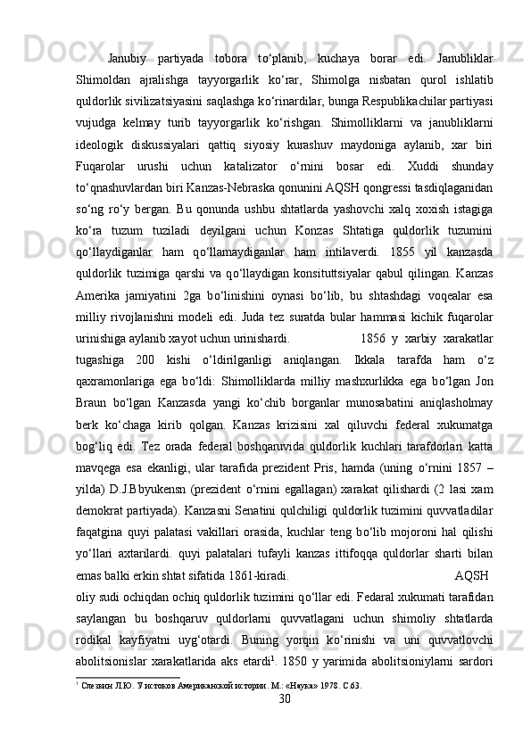 Janubiy   partiyada   tobora   t о ‘planib,   kuchaya   borar   edi.   Janubliklar
Shimoldan   ajralishga   tayyorgarlik   k о ‘rar,   Shimolga   nisbatan   qurol   ishlatib
quldorlik sivilizatsiyasini saqlashga k о ‘rinardilar, bunga Respublikachilar partiyasi
vujudga   kelmay   turib   tayyorgarlik   k о ‘rishgan.   Shimolliklarni   va   janubliklarni
ideologik   diskussiyalari   qattiq   siyosiy   kurashuv   maydoniga   aylanib,   xar   biri
Fuqarolar   urushi   uchun   katalizator   о ‘rnini   bosar   edi.   Xuddi   shunday
t о ‘qnashuvlardan biri Kanzas-Nebraska qonunini AQSH qongressi tasdiqlaganidan
s о ‘ng   r о ‘y   bergan.   Bu   qonunda   ushbu   shtatlarda   yashovchi   xalq   xoxish   istagiga
k о ‘ra   tuzum   tuziladi   deyilgani   uchun   Konzas   Shtatiga   quldorlik   tuzumini
q о ‘llaydiganlar   ham   q о ‘llamaydiganlar   ham   intilaverdi.   1855   yil   kanzasda
quldorlik   tuzimiga   qarshi   va   q о ‘llaydigan   konsituttsiyalar   qabul   qilingan.   Kanzas
Amerika   jamiyatini   2ga   b о ‘linishini   oynasi   b о ‘lib,   bu   shtashdagi   voqealar   esa
milliy   rivojlanishni   modeli   edi.   Juda   tez   suratda   bular   hammasi   kichik   fuqarolar
urinishiga aylanib xayot uchun urinishardi.  1856   y   xarbiy   xarakatlar
tugashiga   200   kishi   о ‘ldirilganligi   aniqlangan.   Ikkala   tarafda   ham   о ‘z
qaxramonlariga   ega   b о ‘ldi:   Shimolliklarda   milliy   mashxurlikka   ega   b о ‘lgan   Jon
Braun   b о ‘lgan   Kanzasda   yangi   k о ‘chib   borganlar   munosabatini   aniqlasholmay
berk   k о ‘chaga   kirib   qolgan.   Kanzas   krizisini   xal   qiluvchi   federal   xukumatga
bog‘liq   edi.   Tez   orada   federal   boshqaruvida   quldorlik   kuchlari   tarafdorlari   katta
mavqega   esa   ekanligi,   ular   tarafida   prezident   Pris,   hamda   (uning   о ‘rnini   1857   –
yilda)   D.J.Bbyukensn   (prezident   о ‘rnini   egallagan)   xarakat   qilishardi   (2   lasi   xam
demokrat partiyada). Kanzasni Senatini qulchiligi quldorlik tuzimini quvvatladilar
faqatgina   quyi   palatasi   vakillari   orasida,   kuchlar   teng   b о ‘lib   mojoroni   hal   qilishi
y о ‘llari   axtarilardi.   quyi   palatalari   tufayli   kanzas   ittifoqqa   quldorlar   sharti   bilan
emas balki erkin shtat sifatida 1861-kiradi.  AQSH
oliy sudi ochiqdan ochiq quldorlik tuzimini q о ‘llar edi. Fedaral xukumati tarafidan
saylangan   bu   boshqaruv   quldorlarni   quvvatlagani   uchun   shimoliy   shtatlarda
rodikal   kayfiyatni   uyg‘otardi.   Buning   yorqin   k о ‘rinishi   va   uni   quvvatlovchi
abolitsionislar   xarakatlarida   aks   etardi 1
.   1850   y   yarimida   abolitsioniylarni   sardori
1
 Слезкин Л.Ю. У истоков Американской истории. М.: «Наука» 1978.  C.63.
30 