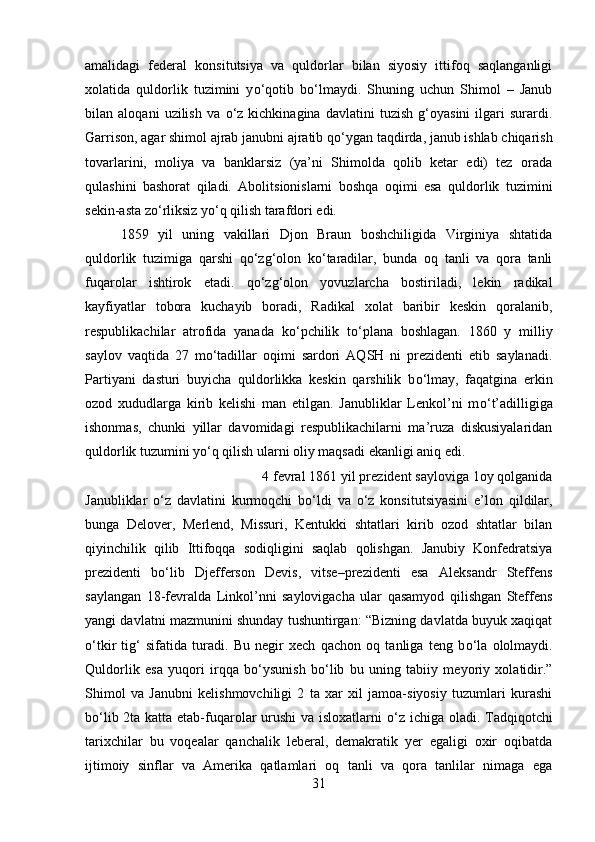 amalidagi   federal   konsitutsiya   va   quldorlar   bilan   siyosiy   ittifoq   saqlanganligi
xolatida   quldorlik   tuzimini   y о ‘qotib   b о ‘lmaydi.   Shuning   uchun   Shimol   –   Janub
bilan   aloqani   uzilish   va   о ‘z   kichkinagina   davlatini   tuzish   g‘oyasini   ilgari   surardi.
Garrison, agar shimol ajrab janubni ajratib q о ‘ygan taqdirda, janub ishlab chiqarish
tovarlarini,   moliya   va   banklarsiz   (ya’ni   Shimolda   qolib   ketar   edi)   tez   orada
qulashini   bashorat   qiladi.   Abolitsionislarni   boshqa   oqimi   esa   quldorlik   tuzimini
sekin-asta z о ‘rliksiz y о ‘q qilish tarafdori edi.
1859   yil   uning   vakillari   Djon   Braun   boshchiligida   Virginiya   shtatida
quldorlik   tuzimiga   qarshi   q о ‘zg‘olon   k о ‘taradilar,   bunda   oq   tanli   va   qora   tanli
fuqarolar   ishtirok   etadi.   q о ‘zg‘olon   yovuzlarcha   bostiriladi,   lekin   radikal
kayfiyatlar   tobora   kuchayib   boradi,   Radikal   xolat   baribir   keskin   qoralanib,
respublikachilar   atrofida   yanada   k о ‘pchilik   t о ‘plana   boshlagan.   1860   y   milliy
saylov   vaqtida   27   m о ‘tadillar   oqimi   sardori   AQSH   ni   prezidenti   etib   saylanadi.
Partiyani   dasturi   buyicha   quldorlikka   keskin   qarshilik   b о ‘lmay,   faqatgina   erkin
ozod   xududlarga   kirib   kelishi   man   etilgan.   Janubliklar   Lenkol’ni   m о ‘t’adilligiga
ishonmas,   chunki   yillar   davomidagi   respublikachilarni   ma’ruza   diskusiyalaridan
quldorlik tuzumini y о ‘q qilish ularni oliy maqsadi ekanligi aniq edi. 
4 fevral 1861 yil prezident sayloviga 1oy qolganida
Janubliklar   о ‘z   davlatini   kurmoqchi   b о ‘ldi   va   о ‘z   konsitutsiyasini   e’lon   qildilar,
bunga   Delover,   Merlend,   Missuri,   Kentukki   shtatlari   kirib   ozod   shtatlar   bilan
qiyinchilik   qilib   Ittifoqqa   sodiqligini   saqlab   qolishgan.   Janubiy   Konfedratsiya
prezidenti   b о ‘lib   Djefferson   Devis,   vitse–prezidenti   esa   Aleksandr   Steffens
saylangan   18-fevralda   Linkol’nni   saylovigacha   ular   qasamyod   qilishgan   Steffens
yangi davlatni mazmunini shunday tushuntirgan: “Bizning davlatda buyuk xaqiqat
о ‘tkir   tig‘   sifatida   turadi.   Bu   negir   xech   qachon   oq   tanliga   teng   b о ‘la   ololmaydi.
Quldorlik   esa   yuqori   irqqa   b о ‘ysunish   b о ‘lib   bu   uning   tabiiy   meyoriy   xolatidir.”
Shimol   va   Janubni   kelishmovchiligi   2   ta   xar   xil   jamoa-siyosiy   tuzumlari   kurashi
b о ‘lib 2ta katta etab-fuqarolar  urushi  va isloxatlarni   о ‘z ichiga oladi. Tadqiqotchi
tarixchilar   bu   voqealar   qanchalik   leberal,   demakratik   yer   egaligi   oxir   oqibatda
ijtimoiy   sinflar   va   Amerika   qatlamlari   oq   tanli   va   qora   tanlilar   nimaga   ega
31 