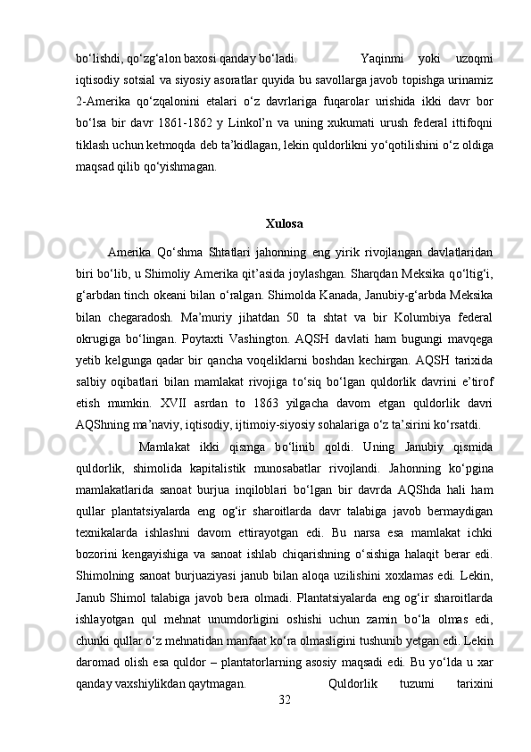 b о ‘lishdi, q о ‘zg‘alon baxosi qanday b о ‘ladi.  Yaqinmi   yoki   uzoqmi
iqtisodiy sotsial va siyosiy asoratlar quyida bu savollarga javob topishga urinamiz
2-Amerika   q о ‘zqalonini   etalari   о ‘z   davrlariga   fuqarolar   urishida   ikki   davr   bor
b о ‘lsa   bir   davr   1861-1862   y   Linkol’n   va   uning   xukumati   urush   federal   ittifoqni
tiklash uchun ketmoqda deb ta’kidlagan, lekin quldorlikni y о ‘qotilishini  о ‘z oldiga
maqsad qilib q о ‘yishmagan.
Xulosa
Amerika   Q о ‘shma   Shtatlari   jahonning   eng   yirik   rivojlangan   davlatlaridan
biri b о ‘lib, u Shimoliy Amerika qit’asida joylashgan. Sharqdan Meksika q о ‘ltig‘i,
g‘arbdan tinch okeani bilan   о ‘ralgan. Shimolda Kanada, Janubiy-g‘arbda Meksika
bilan   chegaradosh.   Ma’muriy   jihatdan   50   ta   shtat   va   bir   Kolumbiya   federal
okrugiga   b о ‘lingan.   Poytaxti   Vashington.   AQSH   davlati   ham   bugungi   mavqega
yetib   kelgunga   qadar   bir   qancha   voqeliklarni   boshdan   kechirgan.   AQSH   tarixida
salbiy   oqibatlari   bilan   mamlakat   rivojiga   t о ‘siq   b о ‘lgan   quldorlik   davrini   e’tirof
etish   mumkin.   XVII   asrdan   to   1863   yilgacha   davom   etgan   quldorlik   davri
AQShning ma’naviy, iqtisodiy, ijtimoiy-siyosiy sohalariga  о ‘z ta’sirini k о ‘rsatdi. 
Mamlakat   ikki   qismga   b о ‘linib   qoldi.   Uning   Janubiy   qismida
quldorlik,   shimolida   kapitalistik   munosabatlar   rivojlandi.   Jahonning   k о ‘pgina
mamlakatlarida   sanoat   burjua   inqiloblari   b о ‘lgan   bir   davrda   AQShda   hali   ham
qullar   plantatsiyalarda   eng   og‘ir   sharoitlarda   davr   talabiga   javob   bermaydigan
texnikalarda   ishlashni   davom   ettirayotgan   edi.   Bu   narsa   esa   mamlakat   ichki
bozorini   kengayishiga   va   sanoat   ishlab   chiqarishning   о ‘sishiga   halaqit   berar   edi.
Shimolning   sanoat   burjuaziyasi   janub   bilan   aloqa   uzilishini   xoxlamas   edi.   Lekin,
Janub   Shimol   talabiga   javob   bera   olmadi.   Plantatsiyalarda   eng   og‘ir   sharoitlarda
ishlayotgan   qul   mehnat   unumdorligini   oshishi   uchun   zamin   b о ‘la   olmas   edi,
chunki qullar  о ‘z mehnatidan manfaat k о ‘ra olmasligini tushunib yetgan edi. Lekin
daromad   olish   esa   quldor   –   plantatorlarning   asosiy   maqsadi   edi.   Bu   y о ‘lda   u   xar
qanday vaxshiylikdan qaytmagan.  Quldorlik   tuzumi   tarixini
32 