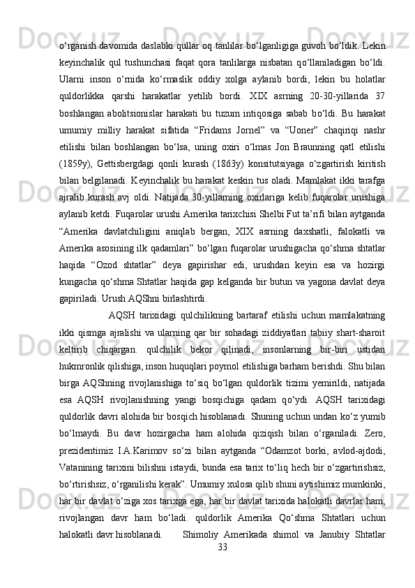 о ‘rganish davomida daslabki qullar oq tanlilar b о ‘lganligiga guvoh b о ‘ldik. Lekin
keyinchalik   qul   tushunchasi   faqat   qora   tanlilarga   nisbatan   q о ‘llaniladigan   b о ‘ldi.
Ularni   inson   о ‘rnida   k о ‘rmaslik   oddiy   xolga   aylanib   bordi,   lekin   bu   holatlar
quldorlikka   qarshi   harakatlar   yetilib   bordi.   XIX   asrning   20-30-yillarida   37
boshlangan   abolitsionislar   harakati   bu   tuzum   intiqosiga   sabab   b о ‘ldi.   Bu   harakat
umumiy   milliy   harakat   sifatida   “Fridams   Jornel”   va   “Uoner”   chaqiriqi   nashr
etilishi   bilan   boshlangan   b о ‘lsa,   uning   oxiri   о ‘lmas   Jon   Braunning   qatl   etilishi
(1859y),   Gettisbergdagi   qonli   kurash   (1863y)   konsitutsiyaga   о ‘zgartirish   kiritish
bilan belgilanadi. Keyinchalik bu harakat  keskin tus oladi. Mamlakat  ikki  tarafga
ajralib   kurash   avj   oldi.   Natijada   30-yillarning   oxirlariga   kelib   fuqarolar   urushiga
aylanib ketdi. Fuqarolar urushi Amerika tarixchisi Shelbi Fut ta’rifi bilan aytganda
“Amerika   davlatchiligini   aniqlab   bergan,   XIX   asrning   daxshatli,   falokatli   va
Amerika asosining ilk qadamlari” b о ‘lgan fuqarolar urushigacha q о ‘shma shtatlar
haqida   “Ozod   shtatlar”   deya   gapirishar   edi,   urushdan   keyin   esa   va   hozirgi
kungacha q о ‘shma Shtatlar haqida gap kelganda bir butun va yagona davlat deya
gapiriladi. Urush AQShni birlashtirdi. 
AQSH   tarixidagi   qulchilikning   bartaraf   etilishi   uchun   mamlakatning
ikki   qismga   ajralishi   va   ularning   qar   bir   sohadagi   ziddiyatlari   tabiiy   shart-sharoit
keltirib   chiqargan.   qulchilik   bekor   qilinadi,   insonlarning   bir-biri   ustidan
hukmronlik qilishiga, inson huquqlari poymol etilishiga barham berishdi. Shu bilan
birga   AQShning   rivojlanishiga   t о ‘siq   b о ‘lgan   quldorlik   tizimi   yemirildi,   natijada
esa   AQSH   rivojlanishning   yangi   bosqichiga   qadam   q о ‘ydi.   AQSH   tarixidagi
quldorlik davri alohida bir bosqich hisoblanadi. Shuning uchun undan k о ‘z yumib
b о ‘lmaydi.   Bu   davr   hozirgacha   ham   alohida   qiziqish   bilan   о ‘rganiladi.   Zero,
prezidentimiz   I.A.Karimov   s о ‘zi   bilan   aytganda   “Odamzot   borki,   avlod-ajdodi,
Vatanining tarixini bilishni  istaydi, bunda esa tarix t о ‘liq hech bir   о ‘zgartirishsiz,
b о ‘rtirishsiz,  о ‘rganilishi kerak”. Umumiy xulosa qilib shuni aytishimiz mumkinki,
har bir davlat   о ‘ziga xos tarixga ega, har bir davlat tarixida halokatli davrlar ham,
rivojlangan   davr   ham   b о ‘ladi.   quldorlik   Amerika   Q о ‘shma   Shtatlari   uchun
halokatli davr hisoblanadi. Shimoliy   Amerikada   shimol   va   Janubiy   Shtatlar
33 