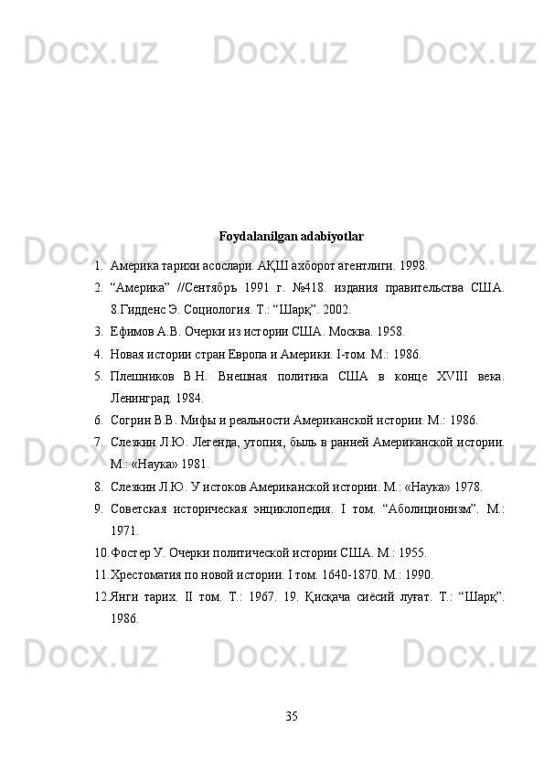 Foydalanilgan adabiyotlar
1. Америка тарихи асослари. АҚШ ахборот агентлиги. 1998. 
2. “Америка”   //Сентябръ   1991   г.   №418.   издания   правительства   США.
8.Гидденс Э. Социология. Т.: “Шарқ”. 2002. 
3. Ефимов А.В. Очерки из истории США. Москва. 1958. 
4. Новая истории стран Европа и Америки. I-том. М.: 1986. 
5. Плешников   В.Н.   Внешная   политика   США   в   конце   ХVIII   века.
Ленинград. 1984. 
6. Согрин В.В. Мифы и реальности Американской истории. М.: 1986.
7. Слезкин Л.Ю. Легенда, утопия, быль в ранней Американской истории.
М.: «Наука» 1981. 
8. Слезкин Л.Ю. У истоков Американской истории. М.: «Наука» 1978.
9. Советская   историческая   энциклопедия.   I   том.   “Аболиционизм”.   М.:
1971. 
10. Фостер У. Очерки политической истории США. М.: 1955. 
11. Хрестоматия по новой истории. I том. 1640-1870. М.: 1990. 
12. Янги   тарих.   II   том.   Т.:   1967.   19.   Қисқача   сиёсий   луғат.   Т.:   “Шарқ”.
1986.
35 