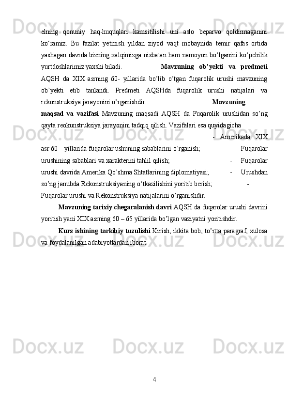 elning   qonuniy   haq-huquqlari   kamsitilishi   uni   aslo   beparvo   qoldirmaganini
k о ‘ramiz.   Bu   fazilat   yetmish   yildan   ziyod   vaqt   mobaynida   temir   qafas   ortida
yashagan davrda bizning xalqimizga nisbatan ham namoyon b о ‘lganini k о ‘pchilik
yurtdoshlarimiz yaxshi biladi. Mavzuning   ob’yekti   va   predmeti
AQSH   da   XIX   asrning   60-   yillarida   bo’lib   o’tgan   fuqarolik   urushi   mavzuning
ob’yekti   etib   tanlandi.   Predmeti   AQSHda   fuqarolik   urushi   natijalari   va
rekonstruksiya jarayonini o’rganishdir. Mavzuning
maqsad   va   vazifasi   Mavzuning   maqsadi   AQSH   da   Fuqarolik   urushidan   so’ng
qayta reokunstruksiya jarayonini tadqiq qilish. Vazifalari esa quyidagicha 
-   Amerikada   XIX
asr 60 – yillarida fuqarolar ushuning sabablarini o’rganish; -   Fuqarolar
urushining sabablari va xarakterini tahlil qilish;  -   Fuqarolar
urushi davrida Amerika Qo’shma Shtatlarining diplomatiyasi;  -   Urushdan
so’ng janubda Rekonstruksiyaning  о ‘tkazilishini yoritib berish;  -
Fuqarolar urushi va Rekonstruksiya natijalarini o’rganishdir.
Mavzuning tarixiy chegaralanish davri  AQSH da fuqarolar urushi davrini
yoritish yani XIX asrning 60 – 65 yillarida bo’lgan vaziyatni yoritishdir.
Kurs ishining tarkibiy tuzulishi   Kirish, ikkita bob, to’rtta paragraf, xulosa
va foydalanilgan adabiyotlardan iborat.
4 