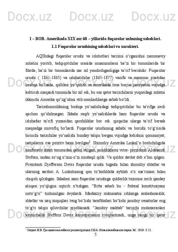 I – BOB. Amerikada XIX asr 60 – yillarida fuqarolar ushuning sabablari.
1.1 Fuqarolar urushining sabablari va xarakteri.
AQShdagi   fuqarolar   urushi   va   islohotlari   tarixini   о ‘rganishni   zamonaviy
xolatini   yoritib,   tadqiqotchilar   orasida   muammolarni   ba’zi   bir   tomonlarida   bir
fikrda,   ba’zi   bir   tomonlarida   xar   xil   yondoshganligiga   ta’rif   berishdir.   Fuqarolar
urushi   (   1861-1865)   va   islohatchilar   (1865-1877)   vazifa   va   mazmun   jixatidan
boshqa   b о ‘lsada,   qullikni   y о ‘qotish   va   amerikada   toza   burjua   jamiyatini   vujudga
keltirish maqsadi tomonida bir xil edi, bu esa qator tarixchilarni yuqoridagi xolatni
ikkinchi Amerika q о ‘zg‘oloni etib nomlashlariga sabab b о ‘ldi. 
Tarixshunoslikning   boshqa   y о ‘nalishidagi   tadqiqotchilar   bu   ta’rifga   xech
qachon   q о ‘shilmagan.   Ikkala   raqib   y о ‘nalishlarda   ham   fuqarolar   urushi   va
islohatlar   ta’rifi   yuzasidan   qarshiliklar   bor   edi.   qisqacha   ularga   ta’rif   bersak
maqsadga   muvofiq   b о ‘lardi.   Fuqarolar   urushining   sababi   va   borishi   t о ‘g‘risida
birinchi   tarixchilar   y о ‘nalishi  bunday  talqin bergan  vujudga kelishini  qonunniyat,
natijalarini   esa   pozitiv   baxo   berilgan 1
.   Shimoliy   Amerika   Linkol’n   boshchiligida
konferativ shtati tomonidan qabul etilgan, janubliklarni vitse- prezidenti Aleksandr
Stefens, undan s о ‘ng  о ‘zini- о ‘zi mustaqil qildi. Va quldor davlat deb e’lon qilgan.
Prezidenti   Djefferson   Devis   fuqarolar   urushi   tugashi   bilan   shimoliy   shtatlar   va
ularning   sardori   A.   Linkolnning   qon   t о ‘kishlikda   ayblab   о ‘z   ma’ruzasi   bilan
chiqish qilishgan. Ikkalasi xam fuqarolar urushiga quldorlik tuzimini xech qanday
aloqasi   y о ‘qligini   uqtirib   о ‘tishgan.   “Bitta   sabab   bu   -   federal   konstitusiyani
not о ‘g‘ri”   tushunilgan   deyilardi.   Markaziy   xukumatni   ishlariga   aralashmaslik,
shtatlar  va xaq xuquqlari  teng b о ‘lishi  tarafdorlari  b о ‘lishi  janubiy senatorlar  eng
t о ‘g‘ri   talqin   qiluvchilar   xisoblanadi.   “Janubiy   maktab”   tarixchi   mutaxassislari
keyinchalik   Steffens   Devis   konsepsiyasini   rivojlantiradi,   unga   yangi   bir   qator
1
 Согрит В.В. Гражданская война и реконструкция США. Новая новейшая история. М.: 2010.  C .11.
5 