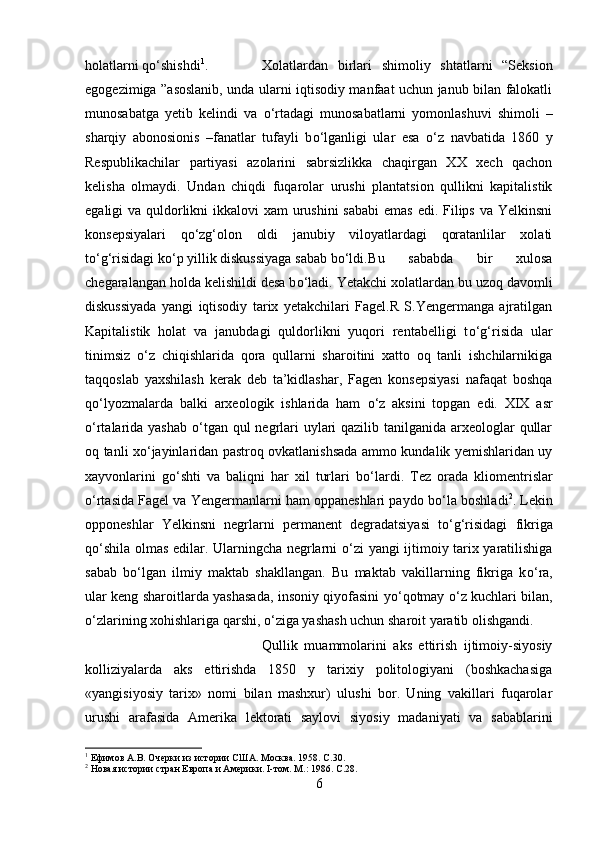 holatlarni q о ‘shishdi 1
.  Xolatlardan   birlari   shimoliy   shtatlarni   “Seksion
egogezimiga ”asoslanib, unda ularni iqtisodiy manfaat uchun janub bilan falokatli
munosabatga   yetib   kelindi   va   о ‘rtadagi   munosabatlarni   yomonlashuvi   shimoli   –
sharqiy   abonosionis   –fanatlar   tufayli   b о ‘lganligi   ular   esa   о ‘z   navbatida   1860   y
Respublikachilar   partiyasi   azolarini   sabrsizlikka   chaqirgan   XX   xech   qachon
kelisha   olmaydi.   Undan   chiqdi   fuqarolar   urushi   plantatsion   qullikni   kapitalistik
egaligi va quldorlikni  ikkalovi xam  urushini  sababi  emas  edi. Filips va Yelkinsni
konsepsiyalari   q о ‘zg‘olon   oldi   janubiy   viloyatlardagi   qoratanlilar   xolati
t о ‘g‘risidagi k о ‘p yillik diskussiyaga sabab b о ‘ldi. Bu   sababda   bir   xulosa
chegaralangan holda kelishildi desa b о ‘ladi. Yetakchi xolatlardan bu uzoq davomli
diskussiyada   yangi   iqtisodiy   tarix   yetakchilari   Fagel.R   S.Yengermanga   ajratilgan
Kapitalistik   holat   va   janubdagi   quldorlikni   yuqori   rentabelligi   t о ‘g‘risida   ular
tinimsiz   о ‘z   chiqishlarida   qora   qullarni   sharoitini   xatto   oq   tanli   ishchilarnikiga
taqqoslab   yaxshilash   kerak   deb   ta’kidlashar,   Fagen   konsepsiyasi   nafaqat   boshqa
q о ‘lyozmalarda   balki   arxeologik   ishlarida   ham   о ‘z   aksini   topgan   edi.   XIX   asr
о ‘rtalarida yashab   о ‘tgan qul negrlari uylari qazilib tanilganida arxeologlar  qullar
oq tanli x о ‘jayinlaridan pastroq ovkatlanishsada ammo kundalik yemishlaridan uy
xayvonlarini   g о ‘shti   va   baliqni   har   xil   turlari   b о ‘lardi.   Tez   orada   kliomentrislar
о ‘rtasida Fagel va Yengermanlarni ham oppaneshlari paydo b о ‘la boshladi 2
. Lekin
opponeshlar   Yelkinsni   negrlarni   permanent   degradatsiyasi   t о ‘g‘risidagi   fikriga
q о ‘shila olmas edilar. Ularningcha negrlarni   о ‘zi yangi ijtimoiy tarix yaratilishiga
sabab   b о ‘lgan   ilmiy   maktab   shakllangan.   Bu   maktab   vakillarning   fikriga   k о ‘ra,
ular keng sharoitlarda yashasada, insoniy qiyofasini y о ‘qotmay   о ‘z kuchlari bilan,
о ‘zlarining xohishlariga qarshi,  о ‘ziga yashash uchun sharoit yaratib olishgandi. 
Qullik   muammolarini   aks   ettirish   ijtimoiy-siyosiy
kolliziyalarda   aks   ettirishda   1850   y   tarixiy   politologiyani   (boshkachasiga
«yangisiyosiy   tarix»   nomi   bilan   mashxur)   ulushi   bor.   Uning   vakillari   fuqarolar
urushi   arafasida   Amerika   lektorati   saylovi   siyosiy   madaniyati   va   sabablarini
1
 Ефимов А.В. Очерки из истории США. Москва. 1958.  C .30.
2
 Новая истории стран Европа и Америки. I-том. М.: 1986.  C .28.
6 