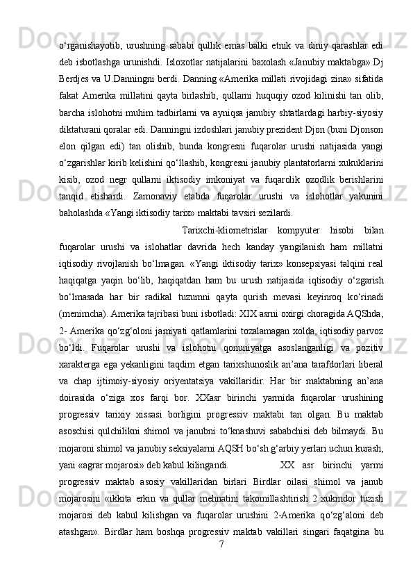 о ‘rganishayotib,   urushning   sababi   qullik   emas   balki   etnik   va   diniy   qarashlar   edi
deb isbotlashga  urunishdi. Isloxotlar natijalarini baxolash «Janubiy maktabga» Dj
Berdjes va U.Danningni berdi. Danning «Amerika millati rivojidagi zina» sifatida
fakat   Amerika   millatini   qayta   birlashib,   qullarni   huquqiy   ozod   kilinishi   tan   olib,
barcha  islohotni  muhim   tadbirlarni   va  ayniqsa   janubiy  shtatlardagi  harbiy-siyosiy
diktaturani qoralar edi. Danningni izdoshlari janubiy prezident Djon (buni Djonson
elon   qilgan   edi)   tan   olishib,   bunda   kongresni   fuqarolar   urushi   natijasida   yangi
о ‘zgarishlar kirib kelishini q о ‘llashib, kongresni janubiy plantatorlarni xukuklarini
kisib,   ozod   negr   qullarni   iktisodiy   imkoniyat   va   fuqarolik   ozodlik   berishlarini
tanqid   etishardi.   Zamonaviy   etabda   fuqarolar   urushi   va   islohotlar   yakunini
baholashda «Yangi iktisodiy tarix» maktabi tavsiri sezilardi. 
Tarixchi-kliometrislar   kompyuter   hisobi   bilan
fuqarolar   urushi   va   islohatlar   davrida   hech   kanday   yangilanish   ham   millatni
iqtisodiy   rivojlanish   b о ‘lmagan.   «Yangi   iktisodiy   tarix»   konsepsiyasi   talqini   real
haqiqatga   yaqin   b о ‘lib,   haqiqatdan   ham   bu   urush   natijasida   iqtisodiy   о ‘zgarish
b о ‘lmasada   har   bir   radikal   tuzumni   qayta   qurish   mevasi   keyinroq   k о ‘rinadi
(menimcha). Amerika tajribasi buni isbotladi: XIX asrni oxirgi choragida AQShda,
2- Amerika q о ‘zg‘oloni jamiyati qatlamlarini tozalamagan xolda, iqtisodiy parvoz
b о ‘ldi.   Fuqarolar   urushi   va   islohotni   qonuniyatga   asoslanganligi   va   pozitiv
xarakterga   ega   yekanligini   taqdim   etgan   tarixshunoslik   an’ana   tarafdorlari   liberal
va   chap   ijtimoiy-siyosiy   oriyentatsiya   vakillaridir.   Har   bir   maktabning   an’ana
doirasida   о ‘ziga   xos   farqi   bor.   XXasr   birinchi   yarmida   fuqarolar   urushining
progressiv   tarixiy   xissasi   borligini   progressiv   maktabi   tan   olgan.   Bu   maktab
asoschisi   qulchilikni   shimol   va   janubni   t о ‘knashuvi   sababchisi   deb   bilmaydi.   Bu
mojaroni shimol va janubiy seksiyalarni AQSH b о ‘sh g‘arbiy yerlari uchun kurash,
yani «agrar mojarosi» deb kabul kilingandi.  XX   asr   birinchi   yarmi
progressiv   maktab   asosiy   vakillaridan   birlari   Birdlar   oilasi   shimol   va   janub
mojarosini   «ikkita   erkin   va   qullar   mehnatini   takomillashtirish   2   xukmdor   tuzish
mojarosi   deb   kabul   kilishgan   va   fuqarolar   urushini   2-Amerika   q о ‘zg‘aloni   deb
atashgan».   Birdlar   ham   boshqa   progressiv   maktab   vakillari   singari   faqatgina   bu
7 