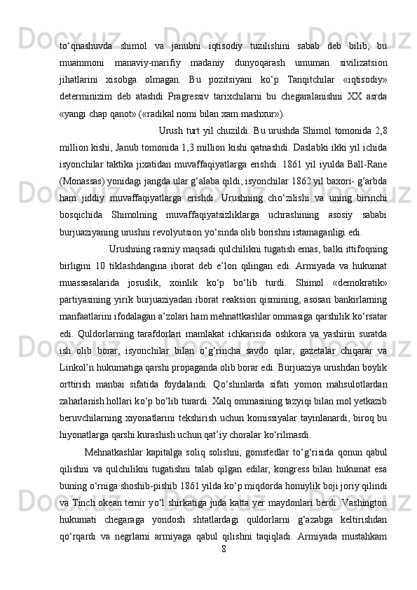 t о ‘qnashuvda   shimol   va   janubni   iqtisodiy   tuzilishini   sabab   deb   bilib,   bu
muammoni   manaviy-marifiy   madaniy   dunyoqarash   umuman   sivilizatsion
jihatlarini   xisobga   olmagan.   Bu   pozitsiyani   k о ‘p   Tanqitchilar   «iqtisodiy»
determinizim   deb   atashdi   Pragressiv   tarixchilarni   bu   chegaralanishni   XX   asrda
«yangi chap qanot» («radikal nomi bilan xam mashxur»). 
Urush turt yil chuzildi. Bu urushda Shimol tomonida 2,8
million kishi, Janub tomonida 1,3 million kishi qatnashdi. Daslabki ikki yil ichida
isyonchilar  taktika  jixatidan  muvaffaqiyatlarga erishdi.  1861 yil   iyulda Ball-Rane
(Monassas) yonidagi jangda ular g‘alaba qildi; isyonchilar 1862 yil baxori- g‘arbda
ham   jiddiy   muvaffaqiyatlarga   erishdi.   Urushning   ch о ‘zilishi   va   uning   birinchi
bosqichida   Shimolning   muvaffaqiyatsizliklarga   uchrashining   asosiy   sababi
burjuaziyaning urushni revolyutsion y о ‘sinda olib borishni istamaganligi edi. 
Urushning rasmiy maqsadi qulchilikni tugatish emas, balki ittifoqning
birligini   10   tiklashdangina   iborat   deb   e’lon   qilingan   edi.   Armiyada   va   hukumat
muassasalarida   josuslik,   xoinlik   k о ‘p   b о ‘lib   turdi.   Shimol   «demokratik»
partiyasining   yirik   burjuaziyadan   iborat   reaksion   qismining,   asosan   bankirlarning
manfaatlarini ifodalagan a’zolari ham mehnattkashlar ommasiga qarshilik k о ‘rsatar
edi.   Quldorlarning   tarafdorlari   mamlakat   ichkarisida   oshkora   va   yashirin   suratda
ish   olib   borar,   isyonchilar   bilan   о ‘g‘rincha   savdo   qilar,   gazetalar   chiqarar   va
Linkol’n hukumatiga qarshi propaganda olib borar edi. Burjuaziya urushdan boylik
orttirish   manbai   sifatida   foydalandi.   Q о ‘shinlarda   sifati   yomon   mahsulotlardan
zaharlanish hollari k о ‘p b о ‘lib turardi. Xalq ommasining tazyiqi bilan mol yetkazib
beruvchilarning xiyonatlarini tekshirish uchun komissiyalar  tayinlanardi, biroq bu
hiyonatlarga qarshi kurashish uchun qat’iy choralar k о ‘rilmasdi. 
Mehnatkashlar   kapitalga   soliq   solishni,   gomstedlar   t о ‘g‘risida   qonun   qabul
qilishni   va   qulchilikni   tugatishni   talab   qilgan   edilar,   kongress   bilan   hukumat   esa
buning  о ‘rniga shoshib-pishib 1861 yilda k о ‘p miqdorda homiylik boji joriy qilindi
va Tinch okean temir y о ‘l shirkatiga juda katta yer maydonlari berdi. Vashington
hukumati   chegaraga   yondosh   shtatlardagi   quldorlarni   g‘azabga   keltirishdan
q о ‘rqardi   va   negrlarni   armiyaga   qabul   qilishni   taqiqladi.   Armiyada   mustahkam
8 