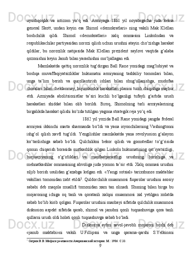 uyushqoqlik   va   intizom   y о ‘q   edi.   Armiyaga   1861   yil   noyabrgacha   juda   keksa
general   Skott,   undan   keyin   esa   Shimol   «demokratlari»   ning   vakili   Mak   Klellan
boshchilik   qildi.   Shimol   «demokratlari»   xalq   ommasini   Linkolndan   va
respublikachilar partiyasidan norozi qilish uchun urushni atayin ch о ‘zishga harakat
qildilar,   bu   norozilik   natijasida   Mak   Klellan   prezident   saylovi   vaqtida   g‘alaba
qozonishni keyin Janub bilan yarashishni m о ‘ljallagan edi. 
Mamlakatda  qattiq  norozilik  tug‘dirgan Ball  Rane  yonidagi   mag‘lubiyat  va
boshqa   muvaffaqiyatsizliklar   hukumatni   armiyaning   tashkiliy   tomonlari   bilan,
unga   ta’lim   berish   va   qurollantirish   ishlari   bilan   shug‘ullanishga,   mudofaa
choralari bilan cheklanmay, hujumkorlik harakatlari planini tuzib chiqishga majbur
etdi.   Armiyada   abolitsionistlar   ta’siri   kuchli   b о ‘lganligi   tufayli   g‘arbda   urush
harakatlari   shiddat   bilan   olib   borildi.   Biroq,   Shimolning   turli   armiyalarining
birgalikda harakat qilishi k о ‘zda tutilgan yagona strategik reja y о ‘q edi. 
1862 yil yozida Ball  Rane yonidagi  jangda federal
armiyasi   ikkinchi   marta   sharmanda   b о ‘ldi   va   yana   isyonchilarning   Vashingtonni
ishg‘ol   qilish   xavfi   tug‘ildi.   Yengilishlar   mamlakatda   yana   revolyusion   g‘alayon
k о ‘tarilishiga   sabab   b о ‘ldi.   Qulchilikni   bekor   qilish   va   gomstedlar   t о ‘g‘risida
qonun chiqarish borasida sustkashlik  qilgan Linkoln hukumatining qat’iyatsizligi,
burjuaziyaning   о ‘g‘irliklari   va   manfaatparastligi   urushning   borishiga   va
mehnatkashlar ommasining ahvoliga juda yomon ta’sir etdi. Xalq ommasi urushni
siljib borish  usulidan g‘azabga  kelgan edi. «Yangi  sotsial»  tarixshunos  maktablar
vakillari tomonidan zabt etildi 1
. Quldorchilik muammosi fuqarolar urushini asosiy
sababi   deb   maqola   muallifi   tomonidan   xam   tan   olinadi.   Shuning   bilan   birga   bu
mojaroning   ichiga   oq   tanli   va   qoratanli   xalqni   muammosi   xal   yetilgan   xolatda
sabab b о ‘lib kirib qolgan. Fuqarolar urushini manbayi sifatida qulchilik muammosi
diskusion   aspekt   sifatida   qarab,   shimol   va   janubni   qonli   tuqnashuviga   qora   tanli
qullarni urush oldi holati qonli tuqnashuvga sabab b о ‘ladi. 
Diskusiya   aybni   savol-javobli   mojaroni   boshi   deb
«janub   maktabi»ni   vakili   U.Fillipsni   va   unga   qarama-qarshi   S.Yelkinsni
1
 Согрин В.В. Мифы и реальности Американской истории. М.: 1986.  C .33.
9 