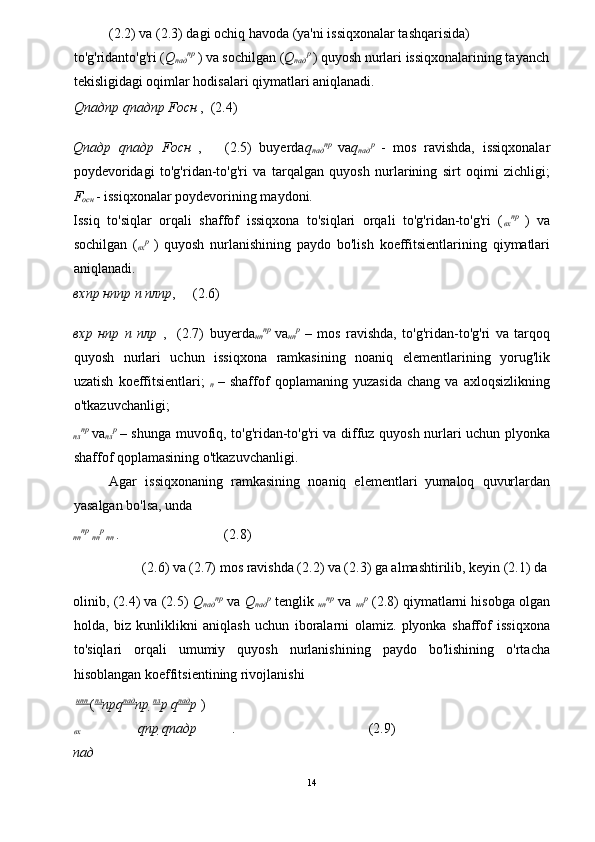   (2.2) va (2.3) dagi ochiq havoda (ya'ni issiqxonalar tashqarisida) 
to'g'ridanto'g'ri ( Q
пад пр  
) va sochilgan ( Q
пад р  
) quyosh nurlari issiqxonalarining tayanch
tekisligidagi oqimlar hodisalari qiymatlari aniqlanadi. 
Q падпр   q падпр  F осн   ,  (2.4) 
Q падр   q падр   F осн   ,       (2.5)   buyerda q
пад пр  
va q
пад р  
-   mos   ravishda,   issiqxonalar
poydevoridagi   to'g'ridan-to'g'ri   va   tarqalgan   quyosh   nurlarining   sirt   oqimi   zichligi;
F
oc н   - issiqxonalar poydevorining maydoni. 
Issiq   to'siqlar   orqali   shaffof   issiqxona   to'siqlari   orqali   to'g'ridan-to'g'ri   ( 
вх пр  
)   va
sochilgan   ( 
вх р  
)   quyosh   nurlanishining   paydo   bo'lish   koeffitsientlarining   qiymatlari
aniqlanadi. 
вхпр   н n пр   п   плпр ,     (2.6) 
вхр   н n р   п   плр   ,     (2.7)   buyerda 
нп пр  
va 
нп р  
–   mos   ravishda,   to'g'ridan-to'g'ri   va   tarqoq
quyosh   nurlari   uchun   issiqxona   ramkasining   noaniq   elementlarining   yorug'lik
uzatish   koeffitsientlari;   
п   –   shaffof   qoplamaning   yuzasida   chang   va   axloqsizlikning
o'tkazuvchanligi; 

пл пр  
va 
пл р  
– shunga muvofiq, to'g'ridan-to'g'ri va diffuz quyosh nurlari uchun plyonka
shaffof qoplamasining o'tkazuvchanligi. 
Agar   issiqxonaning   ramkasining   noaniq   elementlari   yumaloq   quvurlardan
yasalgan bo'lsa, unda                                        

пп пр  

nn р  

пп   .                              (2.8) 
  (2.6) va (2.7) mos ravishda (2.2) va (2.3) ga almashtirilib, keyin (2.1) da 
olinib, (2.4) va (2.5)  Q
пад пр
 va  Q
пад р
 tenglik  
нп пр
 va  
нп р
 (2.8) qiymatlarni hisobga olgan
holda,   biz   kunliklikni   aniqlash   uchun   iboralarni   olamiz.   plyonka   shaffof   issiqxona
to'siqlari   orqali   umumiy   quyosh   nurlanishining   paydo   bo'lishining   o'rtacha
hisoblangan koeffitsientining rivojlanishi 
 
нп
п  
( пл
пр q пад
пр   пл
р  q пад
р   )

вх    q пр   q падр .                                      (2.9) 
пад
14  
  