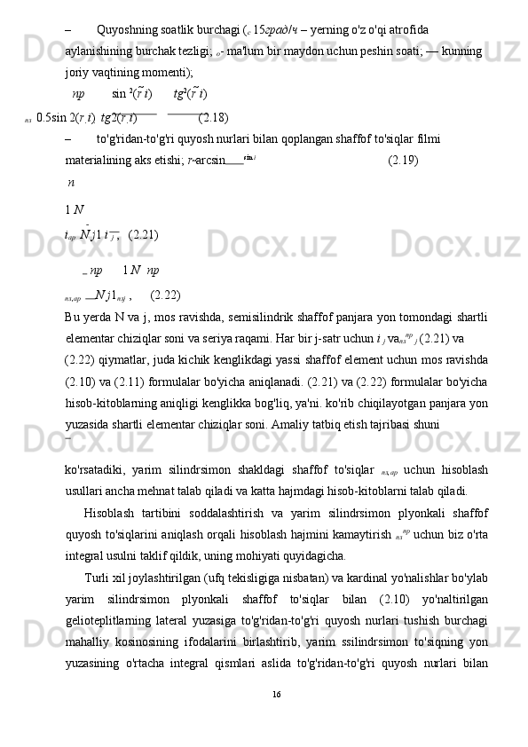 – Quyoshning soatlik burchagi ( 
c  15 град / ч  – yerning o'z o'qi atrofida 
aylanishining burchak tezligi;  
o - ma'lum bir maydon uchun peshin soati;  –– kunning 
joriy vaqtining momenti); 
пр sin  2
( r  i ) tg 2
( r  i ) 
пл    0.5 sin 2( r 
i )    tg 2( r 
i ) 
                    (2.18) 
– to'g'ridan-to'g'ri quyosh nurlari bilan qoplangan shaffof to'siqlar filmi 
materialining aks etishi;  r 
	
arcsin 
 sin  i  
                                          (2.19) 
  n  
1  N
i
ap    N  j 1  i 
j  ,   (2.21) 
  пр 1  N пр
пл , ар     N  j 1 
пл j  ,      (2.22) 
Bu yerda N va j, mos ravishda, semisilindrik shaffof panjara yon tomondagi shartli
elementar chiziqlar soni va seriya raqami. Har bir j-satr uchun  i 
j  va 
пл пр  
j  (2.21) va 
(2.22) qiymatlar, juda kichik kenglikdagi yassi shaffof element uchun mos ravishda
(2.10) va (2.11) formulalar bo'yicha aniqlanadi. (2.21) va (2.22) formulalar bo'yicha
hisob-kitoblarning aniqligi kenglikka bog'liq, ya'ni. ko'rib chiqilayotgan panjara yon
yuzasida shartli elementar chiziqlar soni.  Amaliy tatbiq etish tajribasi shuni 
ko'rsatadiki,   yarim   silindrsimon   shakldagi   shaffof   to'siqlar   
пл , ap   uchun   hisoblash
usullari ancha mehnat talab qiladi va katta hajmdagi hisob-kitoblarni talab qiladi. 
Hisoblash   tartibini   soddalashtirish   va   yarim   silindrsimon   plyonkali   shaffof
quyosh to'siqlarini aniqlash orqali hisoblash hajmini kamaytirish   
пл пр
  uchun biz o'rta
integral usulni taklif qildik, uning mohiyati quyidagicha. 
Turli xil joylashtirilgan (ufq tekisligiga nisbatan) va kardinal yo'nalishlar bo'ylab
yarim   silindrsimon   plyonkali   shaffof   to'siqlar   bilan   (2.10)   yo'naltirilgan
gelioteplitlarning   lateral   yuzasiga   to'g'ridan-to'g'ri   quyosh   nurlari   tushish   burchagi
mahalliy   kosinosining   ifodalarini   birlashtirib,   yarim   ssilindrsimon   to'siqning   yon
yuzasining   o'rtacha   integral   qismlari   aslida   to'g'ridan-to'g'ri   quyosh   nurlari   bilan
16