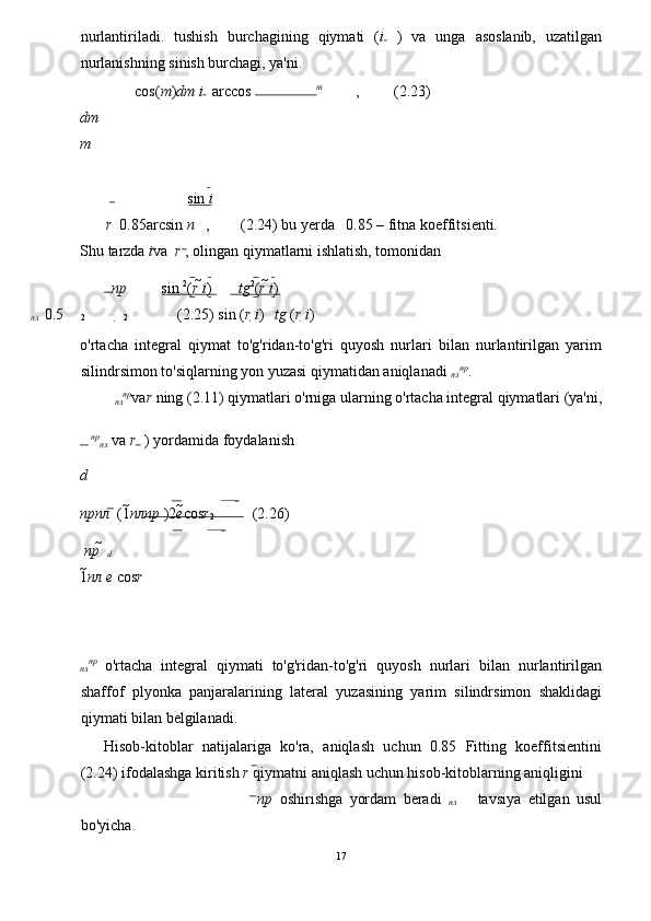 nurlantiriladi.   tushish   burchagining   qiymati   ( i   )   va   unga   asoslanib,   uzatilgan
nurlanishning sinish burchagi, ya'ni. 
cos( m ) dm i  
  arccos  m
 ,         (2.23) 
dm
m
sin  i 
r    0.85arcsin 
  n  
  ,        (2.24) bu yerda   0.85 – fitna koeffitsienti. 
Shu tarzda  i va   r  , olingan qiymatlarni ishlatish, tomonidan 
пр sin  2
( r  i ) tg 2
( r  i ) 
пл     0.5
 2  
2      (2.25) 
sin ( r  i ) tg  ( r  i )
o'rtacha   integral   qiymat   to'g'ridan-to'g'ri   quyosh   nurlari   bilan   nurlantirilgan   yarim
silindrsimon to'siqlarning yon yuzasi qiymatidan aniqlanadi 
пл пр
. 
пл пр
va r  ning (2.11) qiymatlari o'rniga ularning o'rtacha integral qiymatlari (ya'ni, 
   пр
пл  va  r  ) yordamida foydalanish 
d
прпл     (1 плпр   )2 е cos r
2           (2.26) 
  пр     
d  
1 	
пл   е   cos r  
 
 
пл пр  
o'rtacha   integral   qiymati   to'g'ridan-to'g'ri   quyosh   nurlari   bilan   nurlantirilgan
shaffof   plyonka   panjaralarining   lateral   yuzasining   yarim   silindrsimon   shaklidagi
qiymati bilan belgilanadi. 
Hisob-kitoblar   natijalariga   ko'ra,   aniqlash   uchun   0.85   Fitting   koeffitsientini
(2.24) ifodalashga kiritish  r  qiymatni aniqlash uchun hisob-kitoblarning aniqligini 
пр   oshirishga   yordam   beradi   
пл       tavsiya   etilgan   usul
bo'yicha. 
17
