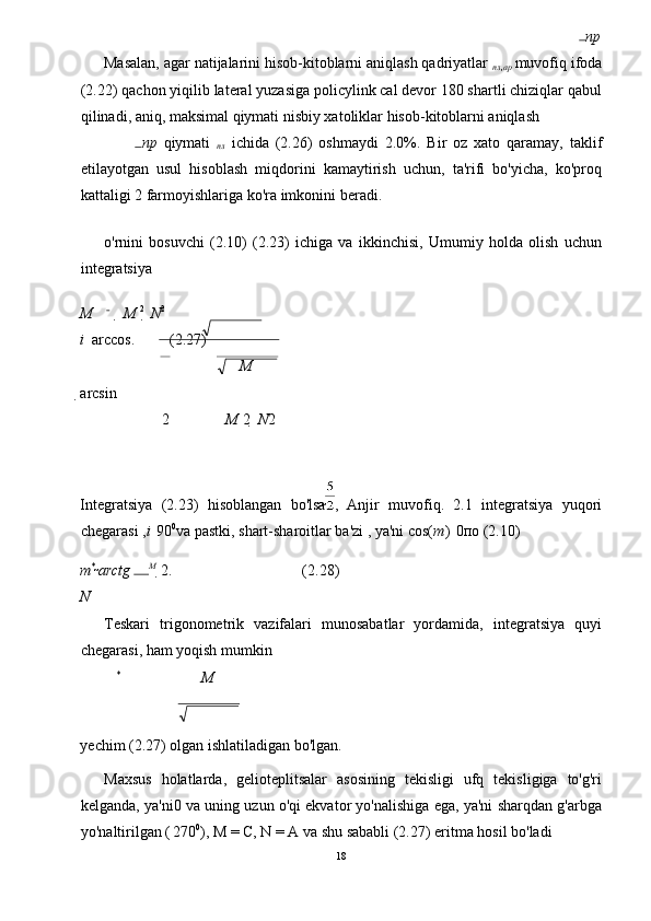 пр
Masalan, agar natijalarini hisob-kitoblarni aniqlash qadriyatlar  
пл , ар   muvofiq ifoda
(2.22) qachon yiqilib lateral yuzasiga policylink cal devor 180 shartli chiziqlar qabul
qilinadi, aniq, maksimal qiymati nisbiy xatoliklar hisob-kitoblarni aniqlash 
пр   qiymati   
пл   ichida   (2.26)   oshmaydi   2.0%.   Bir   oz   xato   qaramay,   taklif
etilayotgan   usul   hisoblash   miqdorini   kamaytirish   uchun,   ta'rifi   bo'yicha,   ko'proq
kattaligi 2 farmoyishlariga ko'ra imkonini beradi. 
o'rnini   bosuvchi   (2.10)   (2.23)   ichiga   va   ikkinchisi,   Umumiy   holda   olish   uchun
integratsiya 
M   M  2 
  N 2
i    arccos.         (2.27) 
 M
arcsin
2 M  2    N 2
 
Integratsiya   (2.23)   hisoblangan   bo'lsa
 ,   Anjir   muvofiq.   2.1   integratsiya   yuqori
chegarasi , i 
  90 0
va pastki, shart-sharoitlar ba'zi , ya'ni cos( m ) 
  0 по  (2.10) 
m * 
arctg  M 
  2
.                                  (2.28) 
N
Teskari   trigonometrik   vazifalari   munosabatlar   yordamida,   integratsiya   quyi
chegarasi, ham yoqish mumkin  
*
M
 
yechim (2.27) olgan ishlatiladigan bo'lgan. 
Maxsus   holatlarda,   gelioteplitsalar   asosining   tekisligi   ufq   tekisligiga   to'g'ri
kelganda, ya'ni
0 va uning uzun o'qi ekvator yo'nalishiga ega, ya'ni sharqdan g'arbga
yo'naltirilgan (
  270 0
), M = C, N = A va shu sababli (2.27) eritma hosil bo'ladi 
18