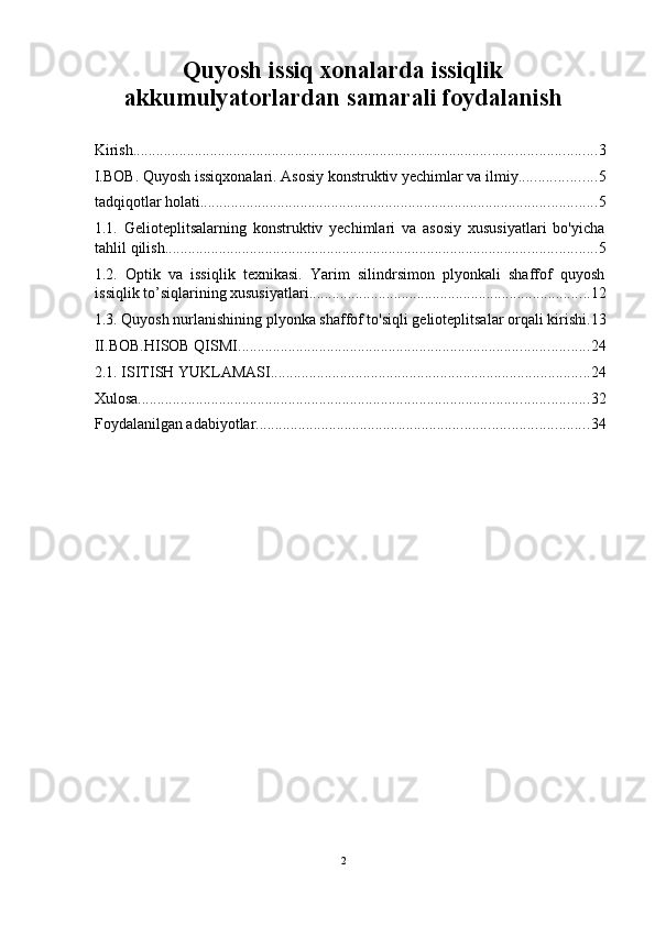 Quyosh issiq xonalarda issiqlik
akkumulyatorlardan samarali foydalanish 
 
Kirish ........................................................................................................................ 3
I.BOB. Quyosh issiqxonalari. Asosiy konstruktiv yechimlar va ilmiy .................... 5
tadqiqotlar holati ....................................................................................................... 5
1.1.   Gelioteplitsalarning   konstruktiv   yechimlari   va   asosiy   xususiyatlari   bo'yicha
tahlil qilish ................................................................................................................ 5
1.2.   Optik   va   issiqlik   texnikasi.   Yarim   silindrsimon   plyonkali   shaffof   quyosh
issiqlik to’siqlarining xususiyatlari ......................................................................... 12
1.3. Quyosh nurlanishining plyonka shaffof to'siqli gelioteplitsalar orqali kirishi . 13
II.BOB.HISOB QISMI ........................................................................................... 24
2.1. ISITISH YUKLAMASI. .................................................................................. 24
Xulosa ..................................................................................................................... 32
Foydalanilgan adabiyotlar ...................................................................................... 34
2