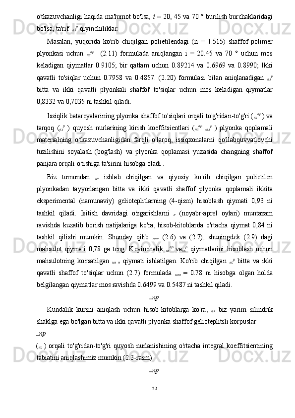 o'tkazuvchanligi haqida ma'lumot bo'lsa,   i   = 20, 45 va 70 ° burilish burchaklaridagi
bo'lsa, ta'rif   
пл р
 qiyinchiliklar. 
Masalan,   yuqorida   ko'rib   chiqilgan   polietilendagi   (n   =   1.515)   shaffof   polimer
plyonkasi   uchun   
пл пр
    (2.11)   formulada   aniqlangan   i   =   20.45   va   70   °   uchun   mos
keladigan   qiymatlar   0.9105;   bir   qatlam   uchun   0.89214   va   0.6969   va   0.8990;   Ikki
qavatli   to'siqlar   uchun   0.7958   va   0.4857.   (2.20)   formulasi   bilan   aniqlanadigan   
пл р
bitta   va   ikki   qavatli   plyonkali   shaffof   to'siqlar   uchun   mos   keladigan   qiymatlar
0,8332 va 0,7035 ni tashkil qiladi. 
Issiqlik batareyalarining plyonka shaffof to'siqlari orqali to'g'ridan-to'g'ri ( 
вх пр  
) va
tarqoq   ( 
вх р  
)   quyosh   nurlarining   kirish   koeffitsientlari   ( 
пл пр  
, 
пл р  
)   plyonka   qoplamali
materialning   o'tkazuvchanligidan   farqli   o'laroq,   issiqxonalarni   qo'llabquvvatlovchi
tuzilishini   soyalash   (bog'lash)   va   plyonka   qoplamasi   yuzasida   changning   shaffof
panjara orqali o'tishiga ta'sirini hisobga oladi . 
Biz   tomondan   
нп   ishlab   chiqilgan   va   qiyosiy   ko'rib   chiqilgan   polietilen
plyonkadan   tayyorlangan   bitta   va   ikki   qavatli   shaffof   plyonka   qoplamali   ikkita
eksperimental   (namunaviy)   gelioteplitlarning   (4-qism)   hisoblash   qiymati   0,93   ni
tashkil   qiladi.   Isitish   davridagi   o'zgarishlarni   
п   (noyabr-aprel   oylari)   muntazam
ravishda   kuzatib   borish   natijalariga   ko'ra,   hisob-kitoblarda   o'rtacha   qiymat   0,84   ni
tashkil   qilishi   mumkin.   Shunday   qilib   
нп 
п   (2.6)   va   (2.7),   shuningdek   (2.9)   dagi
mahsulot   qiymati   0,78   ga   teng.   Keyinchalik   
вх пр  
va 
вх р
  qiymatlarini   hisoblash   uchun
mahsulotning   ko'rsatilgan   
нп   
п   qiymati   ishlatilgan.   Ko'rib   chiqilgan   
вх р
  bitta   va   ikki
qavatli   shaffof   to'siqlar   uchun   (2.7)   formulada   
нп 
п   =   0.78   ni   hisobga   olgan   holda
belgilangan qiymatlar mos ravishda 0.6499 va 0.5487 ni tashkil qiladi. 
пр
Kundalik   kursni   aniqlash   uchun   hisob-kitoblarga   ko'ra,   
пл   biz   yarim   silindrik
shaklga ega bo'lgan bitta va ikki qavatli plyonka shaffof gelioteplitsli korpuslar 
пр
( 
вх   )   orqali   to'g'ridan-to'g'ri   quyosh   nurlanishining   o'rtacha   integral   koeffitsientining
tabiatini aniqlashimiz mumkin (2.3-rasm). 
пр
22  
  