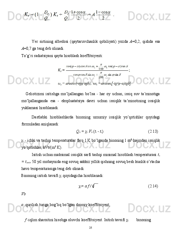 Yer   sirtining   albedosi   (qaytaruvchanlik   qobiliyati)   yozda   A =0,2;   qishda   esa
A =0,7 ga teng deb olinadi. 
To’g’ri radiatsiyani qayta hisoblash koeffitsiyenti: 
 
Geliotizimi   isitishga   mo’ljallangan   bo’lsa   -   har   oy   uchun,   issiq   suv   ta minotigaʼ
mo’ljallanganda   esa   -   ekspluatatsiya   davri   uchun   issiqlik   ta minotining   issiqlik	
ʼ
yuklamasi hisoblanadi. 
Dastlabki   hisoblashlarda   binoning   umumiy   issiqlik   yo’qotishlar   quyidagi
formuladan aniqlanadi: 
Q
ii  =  χ
i  V
b   ( t
i  - t
x )  (2.13) 
χ
i   - ichki va tashqi temperaturalar farq 1 K bo’lganda binoning 1 m 3
 hajmdan issiqlik
yo’qotishlar, kVt/(m 3
 K). 
Isitish uchun maksimal issiqlik sarfi tashqi minimal hisoblash temperaturasi  t
x
= t
xmin   50 yil mobaynida eng sovuq sakkiz yillik qishning sovuq besh kunlik o’rtacha
havo temperaturasiga teng deb olinadi. 
Binoning isitish tavsifi  χ
i   quyidagicha hisoblanadi: 
χ
i = a f /  6  (2.14) 
Vb 
a  -qurilish turiga bog’liq bo’lgan doimiy koeffitsiyent; 
 
f  -iqlim sharoitini hisobga oluvchi koeffitsiyent. Isitish tavsifi  χ
i   binoning 
25