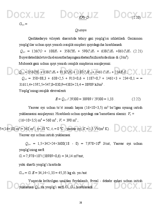 KFb D  .  (2.20) 
G
iyu   = 
Qyei η m 
Qashkadaryo   viloyati   sharoitida   tabiiy   gaz   yoqilg’isi   ishlatiladi.   Gazsimon
yoqilg’ilar uchun quyi yonish issiqlik miqdori quyidagicha hisoblanadi. 
Q
yei   =   126 CO   +   108 H
2   +   358 CH
4   +   590 C
2 H
2   +   638 C
2 H
6   +861 C
3 H
3 .   (2.21)
Buyerdatashkiletuvchielementlarhajmganisbatanfoizhisobidaolina di (J/m 3
). 
Muborak gazi uchun quyi yonish issiqlik miqdorini aniqlaymiz. 
Q
yei   = 358 CH
4   + 638 C
2 H
6   + 913 C
3 H
8   + 1187 C
4 H
10   + 1461 C
5 H
12   + 234 H
2 S  ; 
Q
yei   =   358×88,3   +   638×2,5   +   913×0,6   +   1187×0,7   +   1461×3   +   234×0,1   =   =
31611,4+1592,5+547,8+830,9+4383+23,4 = 38989 kJ/m 3
 . 
Yoqilg’ining issiqlik ekvivalenti 
E  =  Q
yei   / 29300 = 38989 / 29300 = 1,33 .  (2.22) 
Yanvar   oyi   uchun   to’rt   xonali   hajmi   (16×10×3,5)   m 3
  bo’lgan   uyning   isitish
yuklamasini aniqlaymiz. Hisoblash uchun quyidagi ma lumotlarni olamiz: ʼ V
b  = 
(16×10×3,5) m 3
 = 560 m 3
 ;  V
v  =  390 m 3
 ; 
= (16+10) ×2×3,5+(16+10) m 2
 = 342 m 2
 ;  t
i = 18  o
C;  t
x   = 0  o
C - yanvar oy;  K  = 1,5 Vt/(m 2
 K) . 
Yanvar oyi uchun isitish yuklamasi: 
Q
iyu   =   1,5×342×24×3600(18   -   0)   =   7,978×10 8
  J/cut;   Yanvar   oyi   uchun
yoqilg’ining sarfi: 
G
i   = 7,978×10 5
/ (38989×0,6) = 34,14 m 3
/sut; 
yoki shartli yoqilg’i hisobida: 
G
shi   =  G
i  E  = 34,14×1,33 = 45,35 kg sh. yo./sut. 
Yuqorida   keltirilgan   usuldan   foydalanib,   fevral   -   dekabr   oylari   uchun   isitish
yuklamasi  Q
iyu   va yoqilg’i sarfi  G
i ,  G
shi   hisoblanadi. 
28