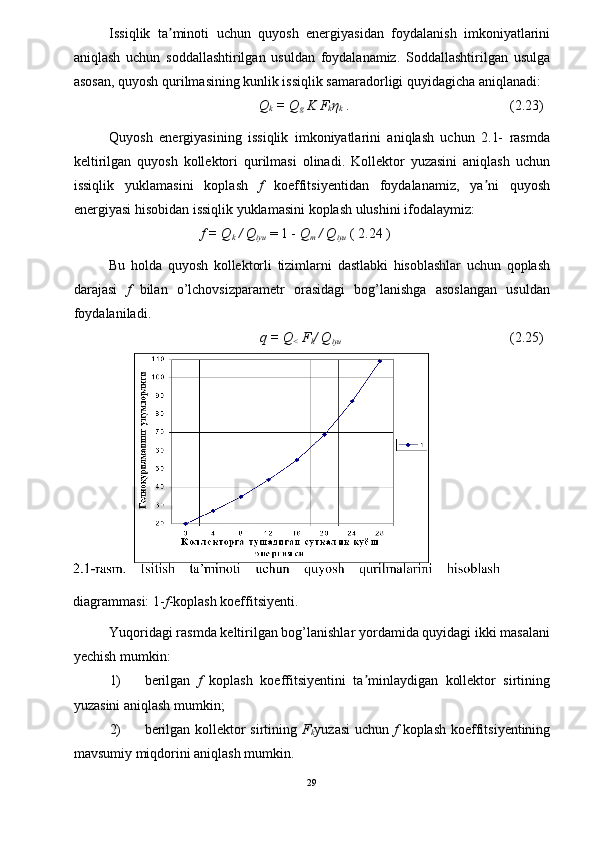 Issiqlik   ta minoti   uchun   quyosh   energiyasidan   foydalanish   imkoniyatlariniʼ
aniqlash   uchun   soddallashtirilgan   usuldan   foydalanamiz.   Soddallashtirilgan   usulga
asosan, quyosh qurilmasining kunlik issiqlik samaradorligi quyidagicha aniqlanadi: 
Q
k  = Q
g  K F
k η
k   .  (2.23) 
Quyosh   energiyasining   issiqlik   imkoniyatlarini   aniqlash   uchun   2.1-   rasmda
keltirilgan   quyosh   kollektori   qurilmasi   olinadi.   Kollektor   yuzasini   aniqlash   uchun
issiqlik   yuklamasini   koplash   f   koeffitsiyentidan   foydalanamiz,   ya ni   quyosh	
ʼ
energiyasi hisobidan issiqlik yuklamasini koplash ulushini ifodalaymiz: 
f = Q
k  / Q
iyu   = 1 -  Q
m  / Q
iyu   ( 2.24 ) 
Bu   holda   quyosh   kollektorli   tizimlarni   dastlabki   hisoblashlar   uchun   qoplash
darajasi   f   bilan   o’lchovsizparametr   orasidagi   bog’lanishga   asoslangan   usuldan
foydalaniladi. 
q = Q
<  F
k / Q
iyu   (2.25) 
diagrammasi: 1- f -koplash koeffitsiyenti. 
Yuqoridagi rasmda keltirilgan bog’lanishlar yordamida quyidagi ikki masalani
yechish mumkin: 
1) berilgan   f   koplash   koeffitsiyentini   ta minlaydigan   kollektor   sirtining	
ʼ
yuzasini aniqlash mumkin; 
2) berilgan kollektor  sirtining   F
k yuzasi  uchun   f   koplash koeffitsiyentining
mavsumiy miqdorini aniqlash mumkin. 
29