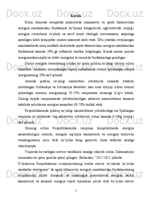 Kirish
Butun   dunyoda   energetika   amaliyotida   noananaviy   va   qayta   tiklanuvchan
energiya   manbalaridan   foydalanish   ko’lamini   kengaytirish,   uglivodorodli   yoqilg’i
energiya   resurslarini   to’plash   va   atrof   muxit   ekologik   muvozanatini   saqlashga
qaratilgan  kelib  tadqiqotlar   muxim   axamiyat   kasb  etadi.  SHu  jihatdan  rivojlaangan
mamlakatlarda uzoq muddatli dasturlarda qayta tiklanuvchan energiya manbalaridan
foydalanish   kamida   20%   ga   yetkazish   vazifasi   belgilangan.   Bunda   asosan   quyosh
energiyasidanissiqlik va elektr energiyasi ta’minotida foydalanishga qaratilgan.  
Dunyo energiya istemolining uchdan bir qismi qishloq xo’jaligi extiyoji uchun
ishlatiladi.   Jumladan ximoyalangan tuproq inshoatlarida istemol qilinadigan issiqlik
energiyasining 20% sarf qilinadi. 
Jaxonda   qishloq   xo’jaligi   maxulotlari   yetishtirish   soxasida   yetakchi
xisoblangan   Gollandiya   va   Germaniya   davlatlari   xam   soxa   extiyoji   uchun   istemol
qilinadigan   umumiy   energiyaning   20-25%   issiqxonalar   xissasiga   to’g’ri   keladi.
Xozirgi   vaqtda   issiqxonalarda   yetishtirilayotgan   sabzavot   maxsulotlarini   tannarxi
tarkibida solishtirma energiya xarajatlari 60-70% tashkil etadi. 
Respublikamizda  qishloq xo’jaligi  maxsulotlarini  yetishtirishga mo’lljallangan
issiqxona   xo’jaliklarida   1kg   sabzavotni   yetishtirish   uchun   kamida   6-10kg   yoqilg’i
sarf qilinadi. 
Shuning   uchun   Respublikamizda   issiqxona   komplekslarida   energiya
samaradorligini   oshirish,   energiya   sig’imini   kamaytirish   va   energiya   tashuvchi
texnalogiyalarni   joriy   etish   bo’yicha   keng   qamrovli   chora   tadbirlar   amalga
oshirilmoqda. 
Yuqorida ko’rsatilgan ustivor  vazifalarni  amalga oshirish uchun Xukumatimiz
tomonidan bir qator qarorlar qabul qilingan. Shulardan, “2017-2021 yillarda 
O’zbekiston   Respublikasini   rivojlantirishning   beshta   ustivor   yo’nalishi   bo’yicha
xarakatlar strategiyasi” da qayta tiklanuvchi energiya manbalaridan foydalanishning
rivojlantirish,   ishlab   choqarish   va   texnalogiya   jarayonlarida   energiya   sarfini
kamaytirish   va   samarali   energiya   tejash   tizimlarini   joriyb   etish   bo’yicha   ustivor
3  
  