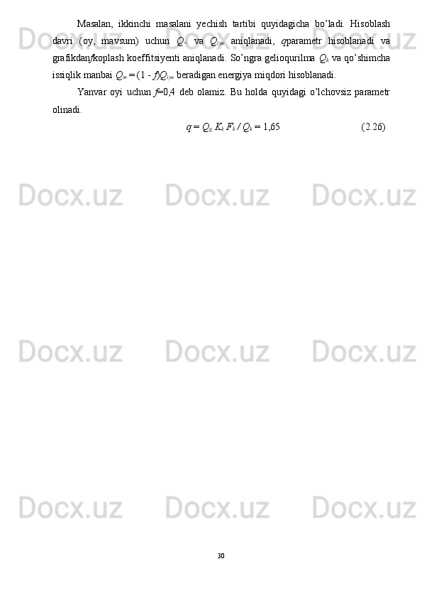 Masalan,   ikkinchi   masalani   yechish   tartibi   quyidagicha   bo’ladi.   Hisoblash
davri   (oy,   mavsum)   uchun   Q
<   va   Q
iyu   aniqlanadi,   q parametr   hisoblanadi   va
grafikdan f koplash koeffitsiyenti aniqlanadi. So’ngra gelioqurilma   Q
k   va qo’shimcha
issiqlik manbai  Q
m   = (1 -  f ) Q
iyu   beradigan energiya miqdori hisoblanadi. 
Yanvar   oyi   uchun   f =0,4   deb   olamiz.   Bu   holda   quyidagi   o’lchovsiz   parametr
olinadi. 
q  =  Q
g  K
k  F
k  / Q
k   = 1,65  (2.26) 
30  
  
