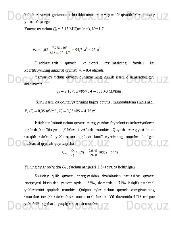 kollektor yuzasi gorizontal tekislikka nisbatan   α   =   φ   ≈ 40 o
  qiyalik bilan janubiy
yo’nalishga ega.  
Yanvar oy uchun  Q
g   = 8,18 MJ/(m 2
 kun),  K  = 1,7. 
 
 
Hisoblashlarda   quyosh   kollektori   qurilmasining   foydali   ish
koeffitsiyenting minimal qiymati  η
k   = 0,4 olinadi. 
Yanvar   oy   uchun   quyosh   qurilmasining   kunlik   issiqlik   samaradorligini
aniqlaymiz. 
Q
k   = 8,18×1,7×95×0,4 = 528,43 MJ/kun . 
Suvli issiqlik akkumulyatorining hajmi optimal munosabatdan aniqlanadi: 
V
a  /F
k   = 0,05 m 3
/m 2
 ;  V
a   = 0,05×95 = 4,75 m 3
 . 
Issiqlik ta minoti uchun quyosh energiyasidan foydalanish imkoniyatlariniʼ
qoplash   koeffitsiyenti   f   bilan   tavsiflash   mumkin.   Quyosh   energiyasi   bilan
issiqlik   iste mol   yuklamasini   qoplash   koeffitsiyentining   mumkin   bo’lgan	
ʼ
maksimal qiymati quyidagicha. 
 
Yilning oylar bo’yicha  Q
k   ,  f  uchun natijalari 2.3-jadvalda keltirilgan. 
Shunday   qilib   quyosh   energiyasidan   foydalanish   natijasida:   quyosh
energiyasi   hisobidan   yanvar   oyda   -   66%;   dekabrda   -   74%   issiqlik   iste mol	
ʼ
yuklamasini   qoplash   mumkin.   Qolgan   oylar   uchun   quyosh   energiyasining
resurslari   issiqlik   iste molidan   ancha   ortib   boradi.   Yil   davomida   4073   m	
ʼ 3
  gaz
yoki 5394 kg shartli yoqilg’ini tejash mumkin.  
  