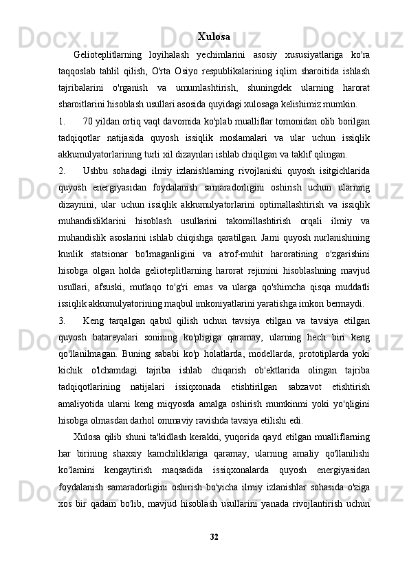 Xulosa 
Gelioteplitlarning   loyihalash   yechimlarini   asosiy   xususiyatlariga   ko'ra
taqqoslab   tahlil   qilish,   O'rta   Osiyo   respublikalarining   iqlim   sharoitida   ishlash
tajribalarini   o'rganish   va   umumlashtirish,   shuningdek   ularning   harorat
sharoitlarini hisoblash usullari asosida quyidagi xulosaga kelishimiz mumkin. 
1. 70 yildan ortiq vaqt davomida ko'plab mualliflar tomonidan olib borilgan
tadqiqotlar   natijasida   quyosh   issiqlik   moslamalari   va   ular   uchun   issiqlik
akkumulyatorlarining turli xil dizaynlari ishlab chiqilgan va taklif qilingan. 
2. Ushbu   sohadagi   ilmiy   izlanishlarning   rivojlanishi   quyosh   isitgichlarida
quyosh   energiyasidan   foydalanish   samaradorligini   oshirish   uchun   ularning
dizaynini,   ular   uchun   issiqlik   akkumulyatorlarini   optimallashtirish   va   issiqlik
muhandisliklarini   hisoblash   usullarini   takomillashtirish   orqali   ilmiy   va
muhandislik   asoslarini   ishlab   chiqishga   qaratilgan.   Jami   quyosh   nurlanishining
kunlik   statsionar   bo'lmaganligini   va   atrof-muhit   haroratining   o'zgarishini
hisobga   olgan   holda   gelioteplitlarning   harorat   rejimini   hisoblashning   mavjud
usullari,   afsuski,   mutlaqo   to'g'ri   emas   va   ularga   qo'shimcha   qisqa   muddatli
issiqlik akkumulyatorining maqbul imkoniyatlarini yaratishga imkon bermaydi. 
3. Keng   tarqalgan   qabul   qilish   uchun   tavsiya   etilgan   va   tavsiya   etilgan
quyosh   batareyalari   sonining   ko'pligiga   qaramay,   ularning   hech   biri   keng
qo'llanilmagan.   Buning   sababi   ko'p   holatlarda,   modellarda,   prototiplarda   yoki
kichik   o'lchamdagi   tajriba   ishlab   chiqarish   ob'ektlarida   olingan   tajriba
tadqiqotlarining   natijalari   issiqxonada   etishtirilgan   sabzavot   etishtirish
amaliyotida   ularni   keng   miqyosda   amalga   oshirish   mumkinmi   yoki   yo'qligini
hisobga olmasdan darhol ommaviy ravishda tavsiya etilishi edi. 
Xulosa   qilib   shuni   ta'kidlash   kerakki,   yuqorida   qayd   etilgan   mualliflarning
har   birining   shaxsiy   kamchiliklariga   qaramay,   ularning   amaliy   qo'llanilishi
ko'lamini   kengaytirish   maqsadida   issiqxonalarda   quyosh   energiyasidan
foydalanish   samaradorligini   oshirish   bo'yicha   ilmiy   izlanishlar   sohasida   o'ziga
xos   bir   qadam   bo'lib,   mavjud   hisoblash   usullarini   yanada   rivojlantirish   uchun
32