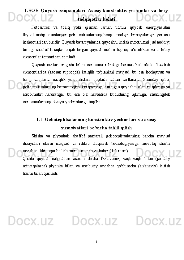 I.BOB. Quyosh issiqxonalari. Asosiy konstruktiv yechimlar va ilmiy 
tadqiqotlar holati 
Fotosintez   va   to'liq   yoki   qisman   isitish   uchun   quyosh   energiyasidan
foydalanishg aasoslangan gelioteplitsalarning keng tarqalgan himoyalangan yer usti
inshootlaridan biridir. Quyosh batareyalarida quyoshni isitish mexanizmi jud aoddiy:
binoga   shaffof   to'siqlar   orqali   kirgan   quyosh   nurlari   tuproq,   o'simliklar   va   tarkibiy
elementlar tomonidan so'riladi.  
Quyosh   nurlari   singishi   bilan   issiqxona   ichidagi   harorat   ko'tariladi.   Tuzilish
elementlarida   (asosan   tuproqda)   issiqlik   to'planishi   mavjud,   bu   esa   kechqurun   va
tungi   vaqtlarda   issiqlik   yo'qotilishini   qoplash   uchun   sarflanadi.   Shunday   qilib,
gelioteplitsalarning harorat rejimi issiqxonaga kiradigan quyosh nurlari miqdoriga va
atrof-muhit   haroratiga,   bu   esa   o'z   navbatida   hududning   iqlimiga,   shuningdek
issiqxonalarning dizayn yechimlariga bog'liq. 
 
1.1. Gelioteplitsalarning konstruktiv yechimlari va asosiy
xususiyatlari  bo'yicha tahlil qilish 
Shisha   va   plyonkali   shaffof   panjarali   gelioteplitsalarning   barcha   mavjud
dizaynlari   ularni   maqsad   va   ishlab   chiqarish   texnologiyasiga   muvofiq   shartli
ravishda ikki turga bo'lish mumkin: qish va bahor (1.1-rasm). 
Qishki   quyosh   isitgichlari   asosan   shisha   fextavonie,   vaqti-vaqti   bilan   (janubiy
mintaqalarda)   plyonka   bilan   va   majburiy   ravishda   qo'shimcha   (an'anaviy)   isitish
tizimi bilan quriladi. 
 
5  
  