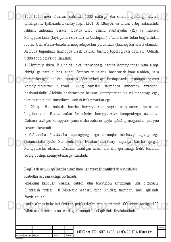 O’lcha m
mm m varaq Hujjat: Imzo
Sana  varaq
NDK va TU  60711400 .   41sD-22 TJA Kurs ishi100,   1000   metr   chamasi   radiusda   1000   nafarga   etar-etmas   mijozlarga   xizmat
qilishga  mo’ljallanadi.  Bunday  hajm  LKT   10 Mbayt/s   va  undan ortiq tezlanishda
ishlash   imkonini   beradi.   Odatda   LKT   ishchi   stantsiyalar   (IS)   va   maxsus
kompyuterlarni (fayl, print serverlari va boshqalar) o’zaro kabel bilan bog’lashdan
iborat. Ular o’z navbatida tarmoq adapterlari yordamida (tarmoq kartalari) ulanadi.
Alohida   tugunlarni   tarmoqda   ulash   usullari   tarmoq   topologiyasi   deyiladi.   Odatda
uchta topologiya qo’llaniladi:
1.   Umumiy   shina.   Bu   holda   lokal   tarmoqdagi   barcha   kompyuterlar   bitta   aloqa
chizig’iga   parallel   bog’lanadi.   Bunday   shinalarni   boshqarish   ham   alohida,   ham
markazlashgan   bo’lishi   mumkin.   Markazlashgan   boshqaruvda   tarmoqqa   maxsus
kompyuter-server   ulanadi,   uning   vazifasi   tarmoqda   axborotni   uzatishni
boshqarishdir.   Alohida   boshqaruvda   hamma   kompyuterlar   bir   xil   maqomga   ega,
ular mustaqil ma’lumotlarni uzatish imkoniyatiga ega.
2.   Xalqa.   Bu   holatda   barcha   kompyuterlar   yopiq   xalqasimon,   ketma-ket
bog’lanadilar.   Bunda   xabar   birin-ketin   kompyuterdan-kompyuterga   uzatiladi.
Xabarni uzatgan kompyuter yana o’sha xabarni qayta qabul qilmaguncha, jarayon
davom etaveradi.
3.   Yulduzcha.   Yulduzcha   topologiyaga   ega   tarmoqlar   markaziy   tugunga   ega
(kommutator   yoki   kontsentrator).   Mazkur   markaziy   tugunga   barcha   qolgan
kompyuterlar   ulanadi.   Dastlab   uzatilgan   xabar   ana   shu   qurilmaga   kelib   tushadi,
so’ng boshqa kompyuterlarga uzatiladi.
Bog’lash uchun qo’llaniladigan kabellar   uzatish muhiti   deb yuritiladi.
Kabellar asosan uchga bo’linadi:
-koaksial   kabellar   (coaxial   cable),   ular   televizion   antennaga   juda   o’xshash.
O’tkazish   tezligi:   10   Mbit/sek.   Asosan   bino   ichidagi   tarmoqni   hosil   qilishda
foydalaniladi.
-juftli   o’ram   kabellari   (tvisted   pair)   telefon   simini   eslatadi.   O’tkazish   tezligi:   100
Mbit/sek. Asosan bino ichidagi tarmoqni hosil qilishda foydalaniladi 