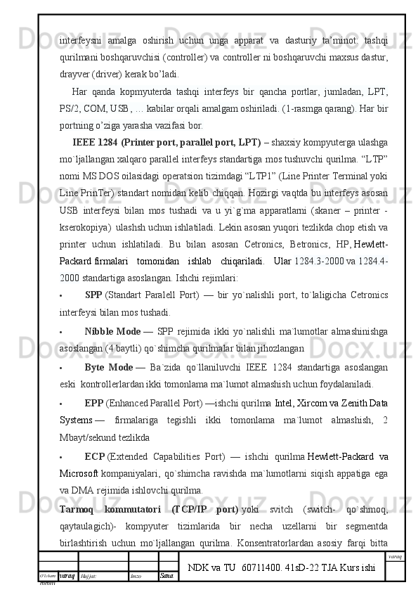 O’lcha m
mm m varaq Hujjat: Imzo
Sana  varaq
NDK va TU  60711400 .   41sD-22 TJA Kurs ishiinterfeysni   amalga   oshirish   uchun   unga   apparat   va   dasturiy   ta’minot:   tashqi
qurilmani boshqaruvchisi (controller) va controller ni boshqaruvchi maxsus dastur,
drayver (driver) kerak bo’ladi.
Har   qanda   kopmyuterda   tashqi   interfeys   bir   qancha   portlar,   jumladan,   LPT,
PS/2, COM, USB, … kabilar orqali amalgam oshiriladi. (1-rasmga qarang). Har bir
portning o’ziga yarasha vazifasi bor.
IEEE 1284 (Printer port, parallel port, LPT)   – shaxsiy kompyuterga ulashga
mo`ljallangan xalqaro parallel interfeys standartiga mos tushuvchi qurilma. “LTP”
nomi MS DOS oilasidagi operatsion tizimdagi “LTP1” (Line Printer Terminal yoki
Line PrinTer) standart nomidan kelib chiqqan. Hozirgi vaqtda bu interfeys asosan
USB   interfeysi   bilan   mos   tushadi   va   u   yi`g`ma   apparatlarni   (skaner   –   printer   -
kserokopiya)     ulashsh uchun ishlatiladi. Lekin asosan yuqori tezlikda chop etish va
printer   uchun   ishlatiladi.   Bu   bilan   asosan   Cetronics,   Betronics,   HP,   Hewlett-
Packard   firmalari   tomonidan   ishlab   chiqariladi.   Ular   1284.3-2000   va   1284.4-
2000   standartiga asoslangan. Ishchi rejimlari:
 SPP   (Standart   Paralell   Port)   —   bir   yo`nalishli   port,   to`laligicha   Cetronics
interfeysi bilan mos tushadi.
 Nibble   Mode   —   SPP   rejimida   ikki   yo`nalishli   ma`lumotlar   almashinishga
asoslangan (4 baytli) qo`shimcha qurilmalar bilan jihozlangan
 Byte   Mode   —   Ba`zida   qo`llaniluvchi   IEEE   1284   standartiga   asoslangan
eski     kontrollerlardan ikki tomonlama ma`lumot almashish uchun foydalaniladi.
 EPP   (Enhanced Parallel Port) —ishchi qurilma   Intel, Xircom va Zenith Data
Systems   —   firmalariga   tegishli   ikki   tomonlama   ma`lumot   almashish,   2
Mbayt/sekund tezlikda  
 ЕСР   (Extended   Capabilities   Port)   —   ishchi   qurilma   Hewlett-Packard   va
Microsoft   kompaniyalari,   qo`shimcha   ravishda   ma`lumotlarni   siqish   appatiga   ega
va DMA rejimida ishlovchi qurilma.
Tarmoq   kommutatori   (TCP/IP   port)   yoki   svitch   (switch-   qo`shmoq,
qaytaulagich)-   kompyuter   tizimlarida   bir   necha   uzellarni   bir   segmentda
birlashtirish   uchun   mo`ljallangan   qurilma.   Konsentratorlardan   asosiy   farqi   bitta 