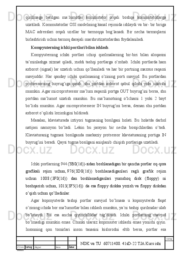 O’lcha m
mm m varaq Hujjat: Imzo
Sana  varaq
NDK va TU  60711400 .   41sD-22 TJA Kurs ishiqurilmaga   berilgan   ma`lumotlar   kommutator   orqali   boshqa   kommutatorlarga
uzatiladi. Kommutatorlar OSI modelining kanal rejimida ishlaydi va bir- bir biriga
MAC   adresslari   orqali   uzellar   bir   tarmoqqa   bog`lanadi.   Bir   necha   tarmoqlarni
birlashtirish uchun tarmoq darajali marshrutizatorlardan foydalaniladi.
Kompyuterning ichki portlari bilan ishlash .
Kompyuterning   ichiki   portlari   ichiqi   qurilmalarning   bir-biri   bilan   aloqasini
ta’minlashga   xizmat   qiladi,   xuddi   tashqi   portlarga   o’xshab.   Ichiki   portlarda   ham
axborot  (signal)  lar  uzatish uchun  qo’llaniladi  va har  bir  portning maxsus  raqami
mavjuddir.   Har   qanday   ichiki   qurilmaning   o’zining   porti   mavjud.   Bu   portlardan
protsessorning   buyrug’iga   qarab,   shu   portdan   axborot   qabul   qilishi   yoki   uzatishi
mumkin. Agar microprotsessor ma’lum raqamli portga OUT buyrug’ini bersa, shu
portdan   ma’lumot   uzatish   mumkin.   Bu   ma’lumotning   o’lchami   1   yoki   2   bayt
bo’lishi  mumkin. Agar   microprotsesseor   IN  buyrug’ini  bersa,  deman  shu  portdan
axborot o’qilishi lozimligini bildiradi.
Masalan,   klaviaturada   ixtiyori   tugmaning   bosilgani   holati.   Bu   holatda   darhol
natijasi   namoyon   bo’ladi.   Lekin   bu   jarayon   bir   necha   bosqichlardan   o’tadi.
Klaviaturanig   tugmasi   bosilganda   markaziy   protsessor   klaviaturaning   portiga   IN
buyrug’ini beradi. Qaysi tugma bosilgani aniqlanib chiqish portlariga uzatiladi.
Ichki portlarning 944   ( ЗВ 0(16))-sidan boshlanadigan bir qancha portlar oq-qora
grafikali   rejim   uchun,   976(3D0(16))   boshlanadiganlari   ragli   grafik   rejim
uchun   1008   (3F0(16))   dan   boshlanadiganlari   yumshoq   disk   (floppy)   ni
boshqarish uchun,   1013(3F5(16))     da esa   floppy diskka yozish va floppy diskdan
o’qish uchun qo’lladinlar.
Agar   kopmyuterda   tashqi   portlar   mavjud   bo’lmasa   u   kopmyuterda   faqat
o’zining ichida bor ma’lumotlar bilan ishlash mumkin, ya’ni tashqi qurilmalar ulab
bo’lmaydi.   Bu   esa   ancha   qiyinchiliklar   tug’diradi.   Ichiki   portlarning   mavjud
bo’lmasligi mumkin emas. Chunki ularsiz kopmuuter ishlashi emas yonishi qiyin.
Insonning   qon   tomirlari   inson   tanasini   kislorodni   eltib   bersa,   portlar   esa