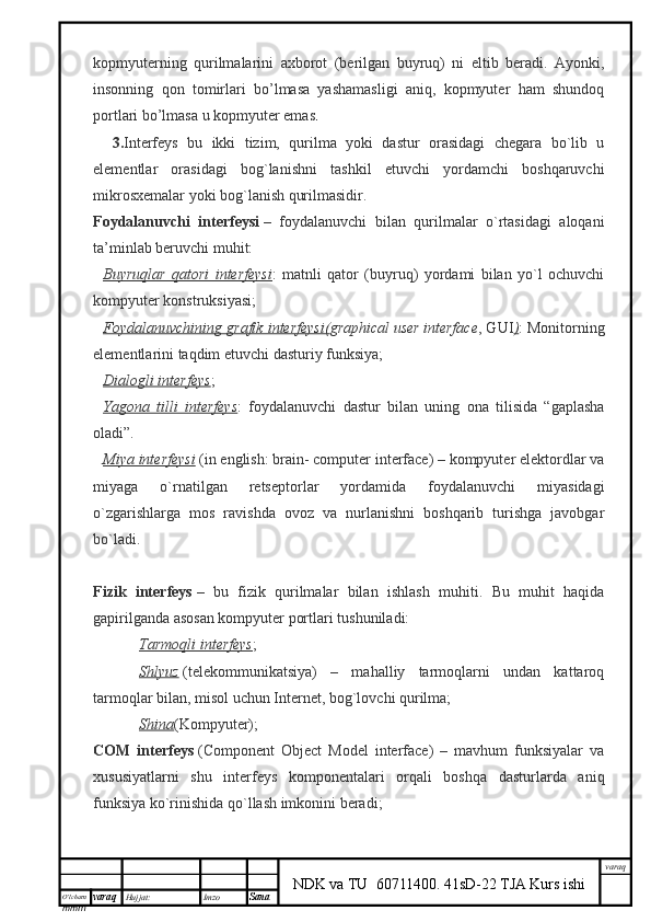 O’lcha m
mm m varaq Hujjat: Imzo
Sana  varaq
NDK va TU  60711400 .   41sD-22 TJA Kurs ishikopmyuterning   qurilmalarini   axborot   (berilgan   buyruq)   ni   eltib   beradi.   Ayonki,
insonning   qon   tomirlari   bo’lmasa   yashamasligi   aniq,   kopmyuter   ham   shundoq
portlari bo’lmasa u kopmyuter emas .
3. Interfeys   bu   ikki   tizim,   qurilma   yoki   dastur   orasidagi   chegara   bo`lib   u
elementlar   orasidagi   bog`lanishni   tashkil   etuvchi   yordamchi   boshqaruvchi
mikrosxemalar yoki bog`lanish qurilmasidir.
Foydalanuvchi   interfeysi   –   foydalanuvchi   bilan   qurilmalar   o`rtasidagi   aloqani
ta’minlab beruvchi muhit:
Buyruqlar   qatori   interfeysi :   matnli   qator   (buyruq)   yordami   bilan   yo`l   ochuvchi
kompyuter konstruksiyasi;
Foydalanuvchining grafik interfeysi( graphical   user   interface , GUI ) : Monitorning
elementlarini taqdim etuvchi dasturiy funksiya;
Dialogli interfeys ;
Yagona   tilli   interfeys :   foydalanuvchi   dastur   bilan   uning   ona   tilisida   “gaplasha
oladi”.
Miya interfeysi   (in english: brain- computer interface) – kompyuter elektordlar va
miyaga   o`rnatilgan   retseptorlar   yordamida   foydalanuvchi   miyasidagi
o`zgarishlarga   mos   ravishda   ovoz   va   nurlanishni   boshqarib   turishga   javobgar
bo`ladi.
Fizik   interfeys   –   bu   fizik   qurilmalar   bilan   ishlash   muhiti.   Bu   muhit   haqida
gapirilganda asosan kompyuter portlari tushuniladi:
                        Tarmoqli interfeys ;
                        Shlyuz   (telekommunikatsiya)   –   mahalliy   tarmoqlarni   undan   kattaroq
tarmoqlar bilan, misol uchun Internet, bog`lovchi qurilma;
                        Shina (Kompyuter);
COM   interfeys   (Component   Object   Model   interface)   –   mavhum   funksiyalar   va
xususiyatlarni   shu   interfeys   komponentalari   orqali   boshqa   dasturlarda   aniq
funksiya ko`rinishida qo`llash imkonini beradi;