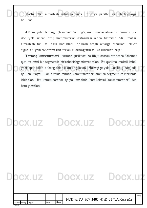 O’lcha m
mm m varaq Hujjat: Imzo
Sana  varaq
NDK va TU  60711400 .   41sD-22 TJA Kurs ishiMa’lumotlar   almashish   uslubiga   ko`ra   interfeys   parallel   va   interfeyslarga
bo`linadi
4 .Kompyuter tarmog`i (hisoblash tarmog`i, ma`lumotlar almashish tarmog`i) –
ikki   yoki   undan   ortiq   kompyuterlar   o`rtasidagi   aloqa   tizimidir.   Ma`lumotlar
almashish   turli   xil   fizik   hodisalarni   qo`llash   orqali   amalga   oshiriladi:   elektr
signallari yoki elektromagnit nurlanishlarning turli xil ko`rinishlari orqali.
Tarmoq konsentratori   – tarmoq qurilmasi bo`lib, u asosan bir necha Ethernet
qurilmalarini bir segmentda birlashtirishga xizmat qiladi. Bu qurilma koaksil kabel
yoki optic tolali o`tkazgichlar bilan bog`lanadi. Hozirgi paytda ular ko`p darajada
qo`llanilmaydi-   ular   o`rnida   tarmoq   kommutatorlari   alohida   segment   ko`rinishida
ishlatiladi.   Bu   kommutatorlar   qo`pol   ravishda   “intellektual   konsentratorlar”   deb
ham yuritiladi. 