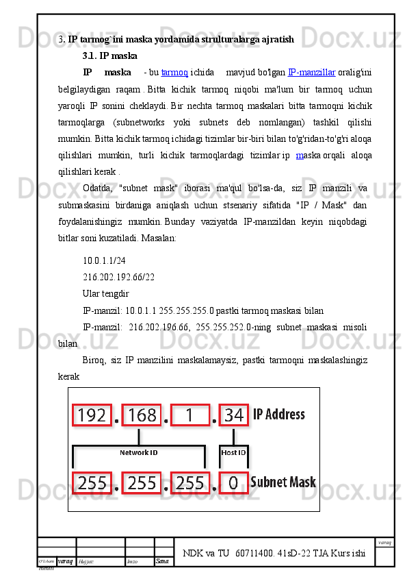 O’lcha m
mm m varaq Hujjat: Imzo
Sana  varaq
NDK va TU  60711400 .   41sD-22 TJA Kurs ishi3 .  IP tarmog`ini maska yordamida strulturalarga ajratish
3.1. IP maska
IP   maska   -   bu   tarmoq   ichida   mavjud   bo'lgan   IP-manzillar   oralig'ini
belgilaydigan   raqam   .   Bitta   kichik   tarmoq   niqobi   ma'lum   bir   tarmoq   uchun
yaroqli   IP   sonini   cheklaydi.   Bir   nechta   tarmoq   maskalari   bitta   tarmoqni   kichik
tarmoqlarga   (subnetworks   yoki   subnets   deb   nomlangan)   tashkil   qilishi
mumkin.   Bitta kichik tarmoq ichidagi tizimlar bir-biri bilan to'g'ridan-to'g'ri aloqa
qilishlari   mumkin,   turli   kichik   tarmoqlardagi   tizimlar   ip   m aska   orqali   aloqa
qilishlari kerak   .
Odatda,   "subnet   mask"   iborasi   ma'qul   bo'lsa-da,   siz   IP   manzili   va
submaskasini   birdaniga   aniqlash   uchun   stsenariy   sifatida   "IP   /   Mask"   dan
foydalanishingiz   mumkin.   Bunday   vaziyatda   IP-manzildan   keyin   niqobdagi
bitlar soni kuzatiladi.   Masalan:
10.0.1.1/24
216.202.192.66/22
Ular tengdir
IP-manzil: 10.0.1.1 255.255.255.0 pastki tarmoq maskasi bilan
IP-manzil:   216.202.196.66,   255.255.252.0-ning   subnet   maskasi   misoli
bilan
Biroq,   siz   IP   manzilini   maskalamaysiz,   pastki   tarmoqni   maskalashingiz
kerak 