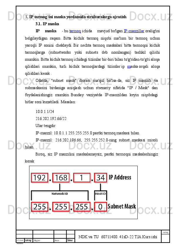 O’lcha m
mm m varaq Hujjat: Imzo
Sana  varaq
NDK va TU  60711400 .   41sD-22 TJA Kurs ishi3 .  IP tarmog`ini maska yordamida strulturalarga ajratish
3.1. IP maska
IP   maska   -   bu   tarmoq   ichida   mavjud   bo'lgan   IP-manzillar   oralig'ini
belgilaydigan   raqam   .   Bitta   kichik   tarmoq   niqobi   ma'lum   bir   tarmoq   uchun
yaroqli   IP   sonini   cheklaydi.   Bir   nechta   tarmoq   maskalari   bitta   tarmoqni   kichik
tarmoqlarga   (subnetworks   yoki   subnets   deb   nomlangan)   tashkil   qilishi
mumkin.   Bitta kichik tarmoq ichidagi tizimlar bir-biri bilan to'g'ridan-to'g'ri aloqa
qilishlari   mumkin,   turli   kichik   tarmoqlardagi   tizimlar   ip   m aska   orqali   aloqa
qilishlari kerak   .
Odatda,   "subnet   mask"   iborasi   ma'qul   bo'lsa-da,   siz   IP   manzili   va
submaskasini   birdaniga   aniqlash   uchun   stsenariy   sifatida   "IP   /   Mask"   dan
foydalanishingiz   mumkin.   Bunday   vaziyatda   IP-manzildan   keyin   niqobdagi
bitlar soni kuzatiladi.   Masalan:
10.0.1.1/24
216.202.192.66/22
Ular tengdir
IP-manzil: 10.0.1.1 255.255.255.0 pastki tarmoq maskasi bilan
IP-manzil:   216.202.196.66,   255.255.252.0-ning   subnet   maskasi   misoli
bilan
Biroq,   siz   IP   manzilini   maskalamaysiz,   pastki   tarmoqni   maskalashingiz
kerak